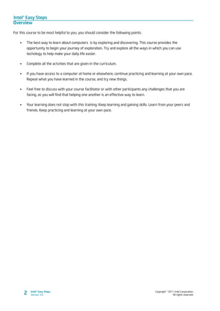 Intel® Easy Steps
Overview
Copyright © 2011 Intel Corporation.
All rights reserved.
Intel® Easy Steps
Version 3.02
For this course to be most helpful to you, you should consider the following points:
•	 The best way to learn about computers is by exploring and discovering. This course provides the
opportunity to begin your journey of exploration. Try and explore all the ways in which you can use
techology to help make your daily life easier.
•	 Complete all the actvities that are given in the curriculum.
•	 If you have access to a computer at home or elsewhere, continue practicing and learning at your own pace.
Repeat what you have learned in the course, and try new things.
•	 Feel free to discuss with your course facilitator or with other participants any challenges that you are
facing, as you will find that helping one another is an effective way to learn.
•	 Your learning does not stop with this training. Keep learning and gaining skills. Learn from your peers and
friends. Keep practicing and learning at your own pace.
 