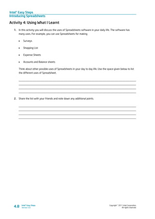 Intel® Easy Steps
Introducing Spreadsheets
Copyright © 2011 Intel Corporation.
All rights reserved.
Intel® Easy Steps
Version 3.04.8
Activity 4: Using What I Learnt
1.	 In this activity you will discuss the uses of Spreadsheets software in your daily life. The software has
many uses. For example, you can use Spreadsheets for making
•	 Surveys
•	 Shopping List
•	 Expense Sheets
•	 Accounts and Balance sheets
Think about other possible uses of Spreadsheets in your day to day life. Use the space given below to list
the different uses of Spreadsheet.
_________________________________________________________________________________
_________________________________________________________________________________
_________________________________________________________________________________
_________________________________________________________________________________
2.	 Share the list with your friends and note down any additional points.
_________________________________________________________________________________
_________________________________________________________________________________
_________________________________________________________________________________
_________________________________________________________________________________
 