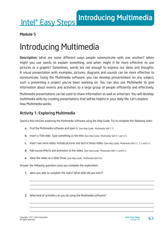 Copyright © 2011 Intel Corporation.
All rights reserved.
Intel® Easy Steps
Version 3.0
Intel® Easy Steps
Introducing Multimedia
5.1
Module 5
Introducing Multimedia
Description: What are some different ways people communicate with one another? When
might you use words to explain something, and when might it be more effective to use
pictures or a graphic? Sometimes, words are not enough to express our ideas and thoughts.
A visual presentation with examples, pictures, diagrams and sounds can be more effective to
communicate. Using the Multimedia software, you can develop presentations on any subject,
such a presenting a project you’ve been working on. You can also use Multimedia to give
information about events and activities to a large group of people efficiently and effectively.
Multimedia presentations can be used to share information as well as entertain. You will develop
multimedia skills by creating presentations that will be helpful in your daily life. Let’s explore
how Multimedia works.
Activity 1: Exploring Multimedia
Spend a few minutes exploring the Multimedia software using the Help Guide. Try to complete the following tasks:
a.	 Find the Multimedia software and open it. (See Help Guide, Multimedia Skill 1.1)
b.	 Insert a Title slide. Type something as the title. (See Help Guide, Multimedia Skill 3.1 and 5.1)
c.	 Insert two more slides. Include pictures and text in these slides. (See Help Guide, Multimedia Skill 3.1, 5.1 and 6.1)
d.	 Add sound effects and animation to the slides. (See Help Guide, Multimedia Skill 7.1,and 8.1)
e.	 View the slides as a Slide Show. (See Help Guide, Multimedia Skill 9.4)
Answer the following questions once you complete the exploration:
1.	 Were you able to complete the tasks? What skills did you learn?
_________________________________________________________________________________________
_________________________________________________________________________________________
_________________________________________________________________________________________
2.	 What kind of activities can you do using the Multimedia software?
_________________________________________________________________________________________
_________________________________________________________________________________________
_________________________________________________________________________________________
 