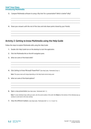 Intel® Easy Steps
Introducing Multimedia
Copyright © 2011 Intel Corporation.
All rights reserved.
Intel® Easy Steps
Version 3.05.2
3.	 Compare Multimedia software to using a flip chart for a presentation? Which is better? Why?
_________________________________________________________________________________________
_________________________________________________________________________________________
_________________________________________________________________________________________
4.	 Share your answers with the rest of the class and note down points shared by your friends.
_________________________________________________________________________________________
_________________________________________________________________________________________
_________________________________________________________________________________________
Activity 2: Getting to know Multimedia using the Help Guide
Follow the steps to explore Multimedia skills using the Help Guide:
1.	 Double click Help Guide icon on the desktop to start the application.
2.	 Click the Multimedia link on the left navigation pane.
3.	 What are some of the listed skills?
_________________________________________________________________________________________
_________________________________________________________________________________________
_________________________________________________________________________________________
4.	 Click Getting to Know Microsoft PowerPoint* (See Help Guide, Multimedia Group 1)
Note: This group name will change depending on the Help Guide version being used.
5.	 What are some of the listed options?
_________________________________________________________________________________________
_________________________________________________________________________________________
_________________________________________________________________________________________
6.	 Open a new presentation (See Help Guide, Multimedia Skill 1.1)
Note: To view individual steps while you work, click the serial number of the skill. Click Return at the bottom of the individual pop up
window to come back to the main window.
7.	 View the different toolbars. (See Help Guide, Multimedia Skill 1.2, 1.3, 1.4 and 1.5)
 