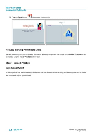 Intel® Easy Steps
Introducing Multimedia
Copyright © 2011 Intel Corporation.
All rights reserved.
Intel® Easy Steps
Version 3.0
20.	Click the Close button to close the presentation.
Activity 3: Using Multimedia Skills
You will have an opportunity to develop Multimedia skills as you complete the sample in the Guided Practice section
and create samples in Self Practice section later.
Step 1: Guided Practice
Introducing Myself
In our day to day life, we introduce ourselves with the use of words. In this activity you get an opportunity to create
an “Introducing Myself” presentation.
5.4
 