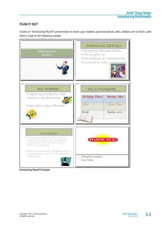 Copyright © 2011 Intel Corporation.
All rights reserved.
Intel® Easy Steps
Version 3.0
Intel® Easy Steps
Introducing Multimedia
PLAN IT OUT
Create an “Introducing Myself” presentation to share your hobbies, personal details, likes, dislikes and so forth, with
others. Look at the following sample.
Introducing Myself Example
5.5
 