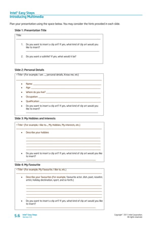 Intel® Easy Steps
Introducing Multimedia
Copyright © 2011 Intel Corporation.
All rights reserved.
Intel® Easy Steps
Version 3.05.6
Plan your presentation using the space below. You may consider the hints provided in each slide.
Slide 1: Presentation Title
Title:
____________________________________________________________________
1.	 Do you want to insert a clip art? If yes, what kind of clip art would you
like to insert?
___________________________________________________________
2.	 Do you want a subtitle? If yes, what would it be?
Slide 2: Personal Details
<Title> (For example, I am …., personal details, Know me, etc)
_____________________________________________________________________
•	 Name: _______________________________________________________
•	 Age: ________________________________________________________
•	 Where do you live? ____________________________________________
•	 Occupation: __________________________________________________
•	 Qualification: _________________________________________________
•	 Do you want to insert a clip art? If yes, what kind of clip art would you
like to insert?
__________________________________________________________
Slide 3: My Hobbies and Interests
<Title> (For example, I like to…, My Hobbies, My interests, etc.)
_____________________________________________________________________
•	 Describe your hobbies
____________________________________________________________
____________________________________________________________
____________________________________________________________
____________________________________________________________
____________________________________________________________
•	 Do you want to insert a clip art? If yes, what kind of clip art would you like
to insert?
________________________________________________________
Slide 4: My Favourite
<Title> (For example, My Favourite, I like to, etc.)
_____________________________________________________________________
•	 Describe your favourites (For example, favourite actor, dish, poet, novelist,
artist, holiday destination, sport, and so forth.)
_____________________________________________________________
_____________________________________________________________
_____________________________________________________________
_____________________________________________________________
_____________________________________________________________
•	 Do you want to insert a clip art? If yes, what kind of clip art would you like
to insert?
________________________________________________________
 