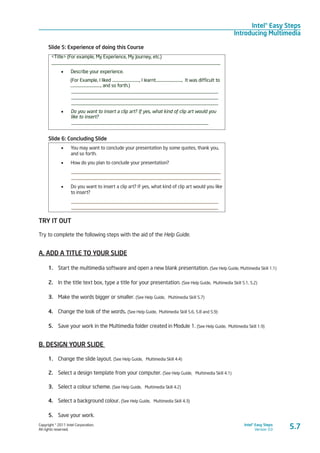 Copyright © 2011 Intel Corporation.
All rights reserved.
Intel® Easy Steps
Version 3.0
Intel® Easy Steps
Introducing Multimedia
5.7
Slide 5: Experience of doing this Course
<Title> (For example, My Experience, My Journey, etc.)
_____________________________________________________________________
•	 Describe your experience.
(For Example, I liked ………...........………, I learnt…........................., It was difficult to
…………………........…, and so forth.)
____________________________________________________________
____________________________________________________________
____________________________________________________________
•	 Do you want to insert a clip art? If yes, what kind of clip art would you
like to insert?
________________________________________________________
Slide 6: Concluding Slide
•	 You may want to conclude your presentation by some quotes, thank you,
and so forth.
•	 How do you plan to conclude your presentation?
_____________________________________________________________
_____________________________________________________________
•	 Do you want to insert a clip art? If yes, what kind of clip art would you like
to insert?
____________________________________________________________
____________________________________________________________
TRY IT OUT
Try to complete the following steps with the aid of the Help Guide.
A. ADD A TITLE TO YOUR SLIDE
1.	 Start the multimedia software and open a new blank presentation. (See Help Guide, Multimedia Skill 1.1)
2.	 In the title text box, type a title for your presentation. (See Help Guide, Multimedia Skill 5.1, 5.2)
3.	 Make the words bigger or smaller. (See Help Guide, Multimedia Skill 5.7)
4.	 Change the look of the words. (See Help Guide, Multimedia Skill 5.6, 5.8 and 5.9)
5.	 Save your work in the Multimedia folder created in Module 1. (See Help Guide, Multimedia Skill 1.9)
B. DESIGN YOUR SLIDE
1.	 Change the slide layout. (See Help Guide, Multimedia Skill 4.4)
2.	 Select a design template from your computer. (See Help Guide, Multimedia Skill 4.1)
3.	 Select a colour scheme. (See Help Guide, Multimedia Skill 4.2)
4.	 Select a background colour. (See Help Guide, Multimedia Skill 4.3)
5.	 Save your work.
 