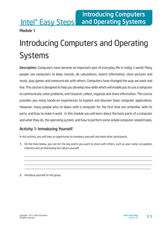 Copyright © 2011 Intel Corporation.
All rights reserved.
Intel® Easy Steps
Version 3.0
Intel® Easy Steps
Introducing Computers
and Operating Systems
1.1
Module 1
Introducing Computers and Operating
Systems
Description: Computers have become an important part of everyday life in today´s world. Many
people use computers to keep records, do calculations, search information, store pictures and
music, play games and communicate with others. Computers have changed the way we work and
live. This course is designed to help you develop new skills which will enable you to use a computer
to communicate; solve problems; and research, collect, organize and share information. The course
provides you many hands-on experiences to explore and discover basic computer applications.
However, many people who sit down with a computer for the first time are unfamiliar with its
parts, and how to make it work. In this module you will learn about the basic parts of a computer
and what they do, the operating system, and how to perform some simple computer related tasks.
Activity 1: Introducing Yourself
In this activity, you will have an opportunity to introduce yourself and meet other participants.
1.	 On the lines below, you can list the key points you want to share with others, such as your name, occupation,
interests and an interesting fact about yourself.
____________________________________________________________________________________________
____________________________________________________________________________________________
____________________________________________________________________________________________
____________________________________________________________________________________________
2.	 Introduce yourself to the group.
 