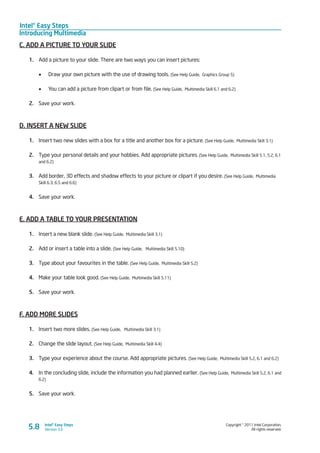 Intel® Easy Steps
Introducing Multimedia
Copyright © 2011 Intel Corporation.
All rights reserved.
Intel® Easy Steps
Version 3.05.8
C. ADD A PICTURE TO YOUR SLIDE
1.	 Add a picture to your slide. There are two ways you can insert pictures:
•	 Draw your own picture with the use of drawing tools. (See Help Guide, Graphics Group 5)
•	 You can add a picture from clipart or from file. (See Help Guide, Multimedia Skill 6.1 and 6.2)
2.	 Save your work.
D. INSERT A NEW SLIDE
1.	 Insert two new slides with a box for a title and another box for a picture. (See Help Guide, Multimedia Skill 3.1)
2.	 Type your personal details and your hobbies. Add appropriate pictures. (See Help Guide, Multimedia Skill 5.1, 5.2, 6.1
and 6.2)
3.	 Add border, 3D effects and shadow effects to your picture or clipart if you desire. (See Help Guide, Multimedia
Skill 6.3, 6.5 and 6.6)
4.	 Save your work.
E. ADD A TABLE TO YOUR PRESENTATION
1.	 Insert a new blank slide. (See Help Guide, Multimedia Skill 3.1)
2.	 Add or insert a table into a slide. (See Help Guide, Multimedia Skill 5.10)
3.	 Type about your favourites in the table. (See Help Guide, Multimedia Skill 5.2)
4.	 Make your table look good. (See Help Guide, Multimedia Skill 5.11)
5.	 Save your work.
F. ADD MORE SLIDES
1.	 Insert two more slides. (See Help Guide, Multimedia Skill 3.1)
2.	 Change the slide layout. (See Help Guide, Multimedia Skill 4.4)
3.	 Type your experience about the course. Add appropriate pictures. (See Help Guide, Multimedia Skill 5.2, 6.1 and 6.2)
4.	 In the concluding slide, include the information you had planned earlier. (See Help Guide, Multimedia Skill 5.2, 6.1 and
6.2)
5.	 Save your work.
 