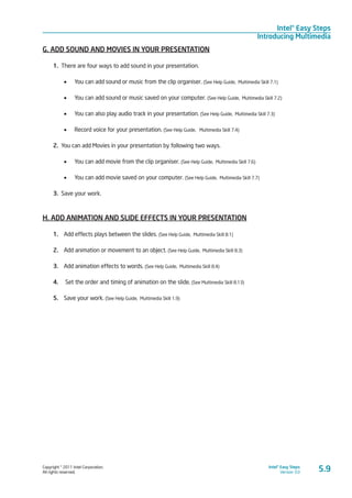 Copyright © 2011 Intel Corporation.
All rights reserved.
Intel® Easy Steps
Version 3.0
Intel® Easy Steps
Introducing Multimedia
5.9
G. ADD SOUND AND MOVIES IN YOUR PRESENTATION
1. There are four ways to add sound in your presentation.
•	 You can add sound or music from the clip organiser. (See Help Guide, Multimedia Skill 7.1)
•	 You can add sound or music saved on your computer. (See Help Guide, Multimedia Skill 7.2)
•	 You can also play audio track in your presentation. (See Help Guide, Multimedia Skill 7.3)
•	 Record voice for your presentation. (See Help Guide, Multimedia Skill 7.4)
2. You can add Movies in your presentation by following two ways.
•	 You can add movie from the clip organiser. (See Help Guide, Multimedia Skill 7.6)
•	 You can add movie saved on your computer. (See Help Guide, Multimedia Skill 7.7)
3. Save your work.
H. ADD ANIMATION AND SLIDE EFFECTS IN YOUR PRESENTATION	
1. 	 Add effects plays between the slides. (See Help Guide, Multimedia Skill 8.1)
2. 	 Add animation or movement to an object. (See Help Guide, Multimedia Skill 8.3)
3. 	 Add animation effects to words. (See Help Guide, Multimedia Skill 8.4)
4. 	 Set the order and timing of animation on the slide. (See Multimedia Skill 8.13)
5. 	 Save your work. (See Help Guide, Multimedia Skill 1.9)
 