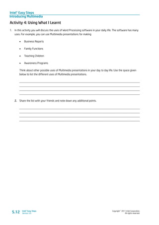 Intel® Easy Steps
Introducing Multimedia
Copyright © 2011 Intel Corporation.
All rights reserved.
Intel® Easy Steps
Version 3.0
Activity 4: Using What I Learnt
1.	 In this activity you will discuss the uses of Word Processing software in your daily life. The software has many
uses. For example, you can use Multimedia presentations for making
•	 Business Reports
•	 Family Functions
•	 Teaching Children
•	 Awareness Programs
Think about other possible uses of Multimedia presentations in your day to day life. Use the space given
below to list the different uses of Multimedia presentations.
_________________________________________________________________________________________
_________________________________________________________________________________________
_________________________________________________________________________________________
_________________________________________________________________________________________
2.	 Share the list with your friends and note down any additional points.
_________________________________________________________________________________________
_________________________________________________________________________________________
_________________________________________________________________________________________
_________________________________________________________________________________________
5.12
 