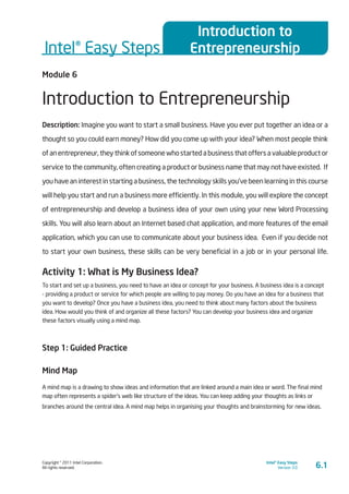 Copyright © 2011 Intel Corporation.
All rights reserved.
Intel® Easy Steps
Version 3.0
Intel® Easy Steps
Introduction to
Entrepreneurship
6.1
Module 6
Introduction to Entrepreneurship
Description: Imagine you want to start a small business. Have you ever put together an idea or a
thought so you could earn money? How did you come up with your idea? When most people think
of an entrepreneur, they think of someone who started a business that offers a valuable product or
service to the community, often creating a product or business name that may not have existed. If
you have an interest in starting a business, the technology skills you’ve been learning in this course
will help you start and run a business more efficiently. In this module, you will explore the concept
of entrepreneurship and develop a business idea of your own using your new Word Processing
skills. You will also learn about an Internet based chat application, and more features of the email
application, which you can use to communicate about your business idea. Even if you decide not
to start your own business, these skills can be very beneficial in a job or in your personal life.
Activity 1: What is My Business Idea?
To start and set up a business, you need to have an idea or concept for your business. A business idea is a concept
- providing a product or service for which people are willing to pay money. Do you have an idea for a business that
you want to develop? Once you have a business idea, you need to think about many factors about the business
idea. How would you think of and organize all these factors? You can develop your business idea and organize
these factors visually using a mind map.
Step 1: Guided Practice
Mind Map
A mind map is a drawing to show ideas and information that are linked around a main idea or word. The final mind
map often represents a spider’s web like structure of the ideas. You can keep adding your thoughts as links or
branches around the central idea. A mind map helps in organising your thoughts and brainstorming for new ideas.
 