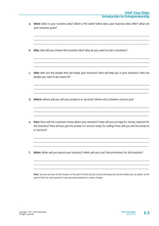 Copyright © 2011 Intel Corporation.
All rights reserved.
Intel® Easy Steps
Version 3.0
Intel® Easy Steps
Introduction to Entrepreneurship
6.3
a.	 What: What is your business idea? What is the name? What does your business idea offer? What are
your business goals?
_____________________________________________________________________________________
_____________________________________________________________________________________
_____________________________________________________________________________________
b.	 Why: Why did you choose this business idea? Why do you want to start a business?
_____________________________________________________________________________________
_____________________________________________________________________________________
_____________________________________________________________________________________
c.	 Who: Who are the people that will shape your business? Who will help you in your business? Who are
people you need to be aware of?
_____________________________________________________________________________________
_____________________________________________________________________________________
_____________________________________________________________________________________
d.	 Where: Where will you sell your products or services? Where will customers contact you?
_____________________________________________________________________________________
_____________________________________________________________________________________
_____________________________________________________________________________________
e.	 How: How will the customers know about your business? How will you arrange for money required for
the business? How will you get the product or service ready for selling? How will you sell the products
or services?
_____________________________________________________________________________________
_____________________________________________________________________________________
_____________________________________________________________________________________
f.	 When: When will you launch your business? When will you start the promotions for the business?
_____________________________________________________________________________________
_____________________________________________________________________________________
_____________________________________________________________________________________
Note: You may not have all the answers at this point of time, but you can put the keywords and the details you can gather at this
point of time for each question in your personal notebook or a piece of paper.
 