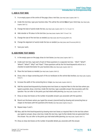 Copyright © 2011 Intel Corporation.
All rights reserved.
Intel® Easy Steps
Version 3.0
Intel® Easy Steps
Introduction to Entrepreneurship
6.5
C. ADD A TEXT BOX
1.	 In an empty space at the centre of the page, draw a text box. (See Help Guide, Graphics Skill 7.1)
2.	 Inside this text box, type your business idea. This will be the central idea of your mind map. (See Help Guide,
Graphics Skill 7.2)
3.	 Change the look of words inside the box. (See Help Guide, Graphics Skill 7.4, 7.5, 7.6 and 7.7)
4.	 Add a border or fill colour to the text box. (See Help Guide, Graphics Skill 7.10 and 7.14)
5.	 Change the size of the text box as needed. (See Help Guide, Word Processing Skill 6.10)
6.	 Change the alignment of words inside the box as needed. (See Help Guide, Word Processing Skill 4.2)
7.	 Save your work.
D. ADD MORE TEXT BOXES
1.	 In the empty space on the page, draw six text boxes. (See Help Guide, Graphics Skill 7.1)
2.	 Inside each text box, type each of each of these questions in a separate text box – “Who?”, “What?”,
‘Where?”, “When?”, “Why?” and “How?”. These questions will be the first level keywords and act as a
checklist to build information for your business idea. (See Help Guide, Graphics Skill 7.2)
3.	 Move the text boxes as needed. (See Help Guide, Graphics Skill 6.3)
4.	 Draw a line or shape connecting each of the six textboxes to the central idea textbox. (See Help Guide, Graphics
Group 5)
5.	 Increase the width of the connecting line or shape. (See Help Guide, Graphics Skill 6.5)
6.	 Add the second level keywords by drawing more text boxes as required. Next to the text box where you
typed a question, draw a text box. Inside this text box, type a possible answer that associates with the
question. You can refer to the points you had noted while planning. (See Help Guide, Graphics Skill 7.1)
7.	 Draw as many text boxes as the number of possible answers you associate with the question.
8.	 Branch out the boxes where you typed the answers (second level) by drawing and connecting lines or
shapes to the boxes with the questions (first level). (See Help Guide, Graphics Group 5)
9.	 Repeat steps 3 and 5.
10.	Now, add the third level keywords by drawing more text boxes as required. Next to the text box where
you typed an answer, draw a text box. Inside this text box, type further details that are generated from
the answer. You can refer to the points you had noted while planning. (See Help Guide, Graphics Skill 7.1)
11.	Draw as many text boxes as the number of possible details you associate with the answer.
 