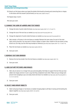 Intel® Easy Steps
Introduction to Entrepreneurship
Copyright © 2011 Intel Corporation.
All rights reserved.
Intel® Easy Steps
Version 3.06.6
12.	Branch out the boxes where you typed the details (third level) by drawing and connecting lines or shapes
to the boxes with the answers (second level). (See Help Guide, Graphics Group 5)
13.	Repeat steps 3 and 5.
14.	Save your work.
E. CHANGE THE LOOK OF WORDS AND TEXT BOXES
1.	 Change the look of words inside the boxes. (See Help Guide, Graphics Skill 7.4, 7.5, 7.6 and 7.7)
2.	 Change the size of the text box as needed. (See Help Guide, Word Processing Skill 6.10)
3.	 Change the alignment of words inside the boxes as needed. (See Help Guide, Word Processing Skill 4.2)
4.	 Add a border or fill colour to the text boxes as needed. Maintain the same colour for each of the main
topics and its branches. You may want to choose a lighter or darker colour shade for the text boxes as they
branch out. (For help, see the mind map example as reference.) (See Help Guide, Graphics Skill 7.10, 7.13 and 7.14)
5.	 Move the text boxes as needed. (See Help Guide, Graphics Skill 6.3)
6.	 Save your work.
F. REMOVE TEXT BOX BORDER
1.	 Remove the text box border from the text boxes as needed. (See Help Guide, Graphics Skill 7.13)
2.	 Save your work.
G. ADD CLIP ART PICTURES AND IMAGES
1.	 Add a clip art picture or an image from your personal gallery that helps to support the text that you have
added. Use images and text in such a way that they complement each other. Make sure you change each
picture’s text wrapping so you can easily resize and move it as needed. (See Help Guide, Word Processing Skill 5.1,
5.2, 5.4, 5.5 and 5.6)
2.	 Save your work.
H. SELECT AND GROUP OBJECTS
1.	 Select and group images or text boxes as needed. Grouping objects will help in moving and formatting the
objects together. (See Help Guide, Graphics Skill 8.1, 8.2 and 8.3)
2.	 Save your work.
 