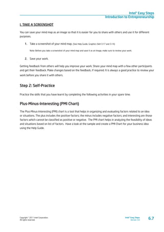 Copyright © 2011 Intel Corporation.
All rights reserved.
Intel® Easy Steps
Version 3.0
Intel® Easy Steps
Introduction to Entrepreneurship
6.7
I. TAKE A SCREENSHOT
You can save your mind map as an image so that it is easier for you to share with others and use it for different
purposes.
1.	 Take a screenshot of your mind map. (See Help Guide, Graphics Skill 3.17 and 3.14)
Note: Before you take a screenshot of your mind map and save it as an image, make sure to review your work.
2.	 Save your work.
Getting feedback from others will help you improve your work. Share your mind map with a few other participants
and get their feedback. Make changes based on the feedback, if required. It is always a good practice to review your
work before you share it with others.
Step 2: Self-Practice
Practice the skills that you have learnt by completing the following activities in your spare time.
Plus-Minus-Interesting (PMI Chart)
The Plus-Minus-Interesting (PMI) chart is a tool that helps in organizing and evaluating factors related to an idea
or situations. The plus includes the positive factors; the minus includes negative factors; and interesting are those
factors which cannot be classified as positive or negative. The PMI chart helps in analyzing the feasibility of ideas
and situations based on list of factors. Have a look at the sample and create a PMI Chart for your business idea
using the Help Guide.
 