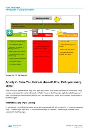 Intel® Easy Steps
Introduction to Entrepreneurship
Copyright © 2011 Intel Corporation.
All rights reserved.
Intel® Easy Steps
Version 3.06.8
Business Idea PMI Chart Example
Activity 2 – Share Your Business Idea with Other Participants using
Skype
Other than email, the Internet has many other applications, which allow instant communication with friends, family,
business associates and co-workers. One such method is the use of Chat Messenger applications. Before you start
using Chat Messengers as a means to communicate, it is important to get familiar with some basic terms related to
Chat Messengers:
Instant Messaging (IM) or Chatting:
IM or chatting is a form of communication, where two or more people talk with one another by typing out messages
using a Chat Messenger application. To send instant messages, you need the Chat messenger software and an
account with Chat Messenger.
 