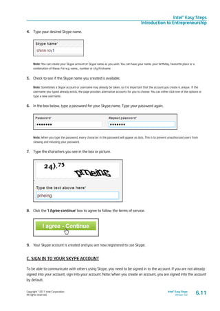 Copyright © 2011 Intel Corporation.
All rights reserved.
Intel® Easy Steps
Version 3.0
Intel® Easy Steps
Introduction to Entrepreneurship
4.	 Type your desired Skype name.
Note: You can create your Skype account or Skype name as you wish. You can have your name, your birthday, favourite place or a
combination of these. For e.g. name_ number or city.firstname
5.	 Check to see if the Skype name you created is available.
Note: Sometimes a Skype account or username may already be taken, so it is important that the account you create is unique. If the
username you typed already exists, the page provides alternative accounts for you to choose. You can either click one of the options or
type a new username.
6.	 In the box below, type a password for your Skype name. Type your password again.
Note: When you type the password, every character in the password will appear as dots. This is to prevent unauthorized users from
viewing and misusing your password.
7.	 Type the characters you see in the box or picture.
8.	 Click the ‘I Agree-continue’ box to agree to follow the terms of service.
9.	 Your Skype account is created and you are now registered to use Skype.
C. SIGN IN TO YOUR SKYPE ACCOUNT
To be able to communicate with others using Skype, you need to be signed in to the account. If you are not already
signed into your account, sign into your account. Note: When you create an account, you are signed into the account
by default.
6.11
 