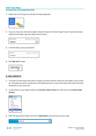 Intel® Easy Steps
Introduction to Entrepreneurship
Copyright © 2011 Intel Corporation.
All rights reserved.
Intel® Easy Steps
Version 3.0
1.	 Double click on the Skype Icon and open the Skype application
2.	 If you are a new user and need to register, follow the steps in B. Create a Skype Account. If you have already
registered with Skype, type your Skype name in the box.
3.	 In the box below, type your password.
4.	 Click Sign me in to login.
D. ADD CONTACTS
1.	 To be able to communicate with others on Skype, you need to add the contacts of such people to your contact
list. The people you wish to communicate with should also have an account with Skype. Add some of the other
participants to your contact list.
2.	 To add contacts, in your Skype window, click Contacts | Add a Contact. (For Mac users, click Contacts | Add
Contact).
3.	 Enter the email, phone number, full name or Skype Name of the person you want to add.
6.12
 
