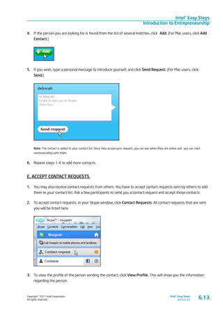 Copyright © 2011 Intel Corporation.
All rights reserved.
Intel® Easy Steps
Version 3.0
Intel® Easy Steps
Introduction to Entrepreneurship
4.	 If the person you are looking for is found from the list of several matches, click Add. (For Mac users, click Add
Contact.)
5.	 If you wish, type a personal message to introduce yourself, and click Send Request. (For Mac users, click
Send.)
Note: The contact is added to your contact list. Once they accept your request, you can see when they are online and you can start
communicating with them.
6.	 Repeat steps 1-4 to add more contacts.
E. ACCEPT CONTACT REQUESTS
1.	 You may also receive contact requests from others. You have to accept contact requests sent by others to add
them to your contact list. Ask a few participants to send you a contact request and accept those contacts.
2.	 To accept contact requests, in your Skype window, click Contact Requests. All contact requests that are sent
you will be listed here.
3.	 To view the profile of the person sending the contact, click View Profile. This will show you the information
regarding the person.
6.13
 