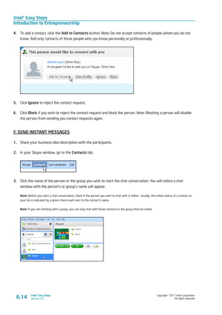 Intel® Easy Steps
Introduction to Entrepreneurship
Copyright © 2011 Intel Corporation.
All rights reserved.
Intel® Easy Steps
Version 3.0
4.	 To add a contact, click the Add to Contacts button. Note: Do not accept contacts of people whom you do not
know. Add only contacts of those people who you know personally or professionally.
5.	 Click Ignore to reject the contact request.
6.	 Click Block if you wish to reject the contact request and block the person. Note: Blocking a person will disable
the person from sending you contact requests again.
F. SEND INSTANT MESSAGES
1.	 Share your business idea description with the participants.
2.	 In your Skype window, go to the Contacts tab.
3.	 Click the name of the person or the group you wish to start the chat conversation. You will notice a chat
window with the person’s or group’s name will appear.
Note: Before you start a chat conversation, check if the person you wish to chat with is online. Usually, the online status of a contact on
your list is indicated by a green check mark next to the contact’s name.
Note: If you are chatting with a group, you can only chat with those contacts in the group that are online.
6.14
 