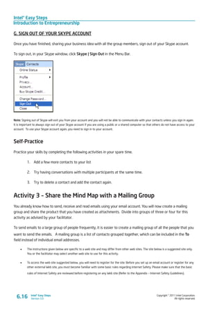 Intel® Easy Steps
Introduction to Entrepreneurship
Copyright © 2011 Intel Corporation.
All rights reserved.
Intel® Easy Steps
Version 3.0
G. SIGN OUT OF YOUR SKYPE ACCOUNT
Once you have finished, sharing your business idea with all the group members, sign out of your Skype account.
To sign out, in your Skype window, click Skype | Sign Out in the Menu Bar.
Note: Signing out of Skype will exit you from your account and you will not be able to communicate with your contacts unless you sign in again.
It is important to always sign out of your Skype account if you are using a public or a shared computer so that others do not have access to your
account. To use your Skype account again, you need to sign in to your account.
Self-Practice
Practice your skills by completing the following activities in your spare time.
1.	 Add a few more contacts to your list
2.	 Try having conversations with multiple participants at the same time.
3.	 Try to delete a contact and add the contact again.
Activity 3 – Share the Mind Map with a Mailing Group
You already know how to send, receive and read emails using your email account. You will now create a mailing
group and share the product that you have created as attachments. Divide into groups of three or four for this
activity as advised by your facilitator.
To send emails to a large group of people frequently, it is easier to create a mailing group of all the people that you
want to send the emails. A mailing group is a list of contacts grouped together, which can be included in the To
field instead of individual email addresses.
•	 The instructions given below are specific to a web site and may differ from other web sites. The site below is a suggested site only.
You or the facilitator may select another web site to use for this activity.
•	 To access the web site suggested below, you will need to register for the site. Before you set up an email account or register for any
other external Web site, you must become familiar with some basic rules regarding Internet Safety. Please make sure that the basic
rules of Internet Safety are reviewed before registering on any Web site (Refer to the Appendix – Internet Safety Guidelines).
6.16
 