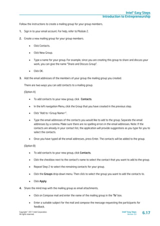 Copyright © 2011 Intel Corporation.
All rights reserved.
Intel® Easy Steps
Version 3.0
Intel® Easy Steps
Introduction to Entrepreneurship
Follow the instructions to create a mailing group for your group members.
1.	 Sign in to your email account. For help, refer to Module 2.
2.	 Create a new mailing group for your group members.
•	 Click Contacts.
•	 Click New Group.
•	 Type a name for your group. For example, since you are creating this group to share and discuss your
work, you can give the name “Share and Discuss Group”.
•	 Click OK.
3.	 Add the email addresses of the members of your group the mailing group you created.
There are two ways you can add contacts to a mailing group.
(Option A)
•	 To add contacts to your new group, click Contacts.
•	 In the left navigation Menu, click the Group that you have created in the previous step.
•	 Click “Add to <Group Name>”.
•	 Type the email addresses of the contacts you would like to add to the group. Separate the email
addresses by a comma. Make sure there are no spelling errors in the email addresses. Note: If the
contacts are already in your contact list, the application will provide suggestions as you type for you to
select the contacts.
•	 Once you have typed all the email addresses, press Enter. The contacts will be added to the group.
(Option B)
•	 To add contacts to your new group, click Contacts.
•	 Click the checkbox next to the contact’s name to select the contact that you want to add to the group.
•	 Repeat Step 2 to select the remaining contacts for your group.
•	 Click the Groups drop-down menu. Then click to select the group you want to add the contacts to.
•	 Click Apply.
4.	 Share the mind map with the mailing group as email attachments.
•	 Click on Compose mail and enter the name of the mailing group in the ‘To’ box.
•	 Enter a suitable subject for the mail and compose the message requesting the participants for
feedback.
6.17
 