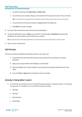 Intel® Easy Steps
Introduction to Entrepreneurship
Copyright © 2011 Intel Corporation.
All rights reserved.
Intel® Easy Steps
Version 3.0
•	 To send the mind map, click Attach Files or Attach a file.
•	 You will notice a new window will pop up. Find and click the file you want to attach. Then, click Open.
Note: In some Web sites a new page will open. Click Browse to locate the file you want to attach. Then, click Attach Files.
•	 You will notice that the file you attached is displayed below the Subject box.
•	 Click Send to send your message.
5.	 Go to your inbox and view the emails sent by the other participants.
6.	 To view the attachments, click on View to view the files in the Web page or Download to download the
attachment. You will be asked to save the file on your computer.
Note: You should be careful while opening attachments. You will be learning more about Internet Safety in the later activity.
7.	 Sign out of your email account.
Self-Practice
Practice your skills by completing the following activities in your spare time.
1.	 Forward the email with attachments that you have received from one participant to another
participant.
2.	 Reply to your group members with feedback on the Mind Map.
3.	 Read the feedback sent by other members in your group and send replies thanking them for their
inputs.
4.	 Go to the Trash or Spam folder and delete the mails in the folder.
Activity 4: Using What I Learnt
1.	 In this activity, you will discuss uses of the Word Processing software in a business scenario. The software
has many uses. For example, you can use Word Processing for making
•	 Mind Map
•	 PMI Chart
•	 Word Organiser
•	 Dream Board
6.18
 