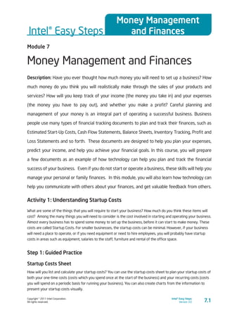 Copyright © 2011 Intel Corporation.
All rights reserved.
Intel® Easy Steps
Version 3.0
Intel® Easy Steps
Money Management
and Finances
7.1
Module 7
Money Management and Finances
Description: Have you ever thought how much money you will need to set up a business? How
much money do you think you will realistically make through the sales of your products and
services? How will you keep track of your income (the money you take in) and your expenses
(the money you have to pay out), and whether you make a profit? Careful planning and
management of your money is an integral part of operating a successful business. Business
people use many types of financial tracking documents to plan and track their finances, such as
Estimated Start-Up Costs, Cash Flow Statements, Balance Sheets, Inventory Tracking, Profit and
Loss Statements and so forth. These documents are designed to help you plan your expenses,
predict your income, and help you achieve your financial goals. In this course, you will prepare
a few documents as an example of how technology can help you plan and track the financial
success of your business. Even if you do not start or operate a business, these skills will help you
manage your personal or family finances. In this module, you will also learn how technology can
help you communicate with others about your finances, and get valuable feedback from others.
Activity 1: Understanding Startup Costs
What are some of the things that you will require to start your business? How much do you think these items will
cost? Among the many things you will need to consider is the cost involved in starting and operating your business.
Almost every business has to spend some money to set up the business, before it can start to make money. These
costs are called Startup Costs. For smaller businesses, the startup costs can be minimal. However, if your business
will need a place to operate, or if you need equipment or need to hire employees, you will probably have startup
costs in areas such as equipment, salaries to the staff, furniture and rental of the office space.
Step 1: Guided Practice
Startup Costs Sheet
How will you list and calculate your startup costs? You can use the startup costs sheet to plan your startup costs of
both your one-time costs (costs which you spend once at the start of the business) and your recurring costs (costs
you will spend on a periodic basis for running your business). You can also create charts from the information to
present your startup costs visually.
 