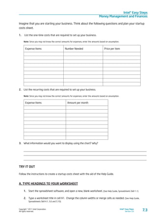 Copyright © 2011 Intel Corporation.
All rights reserved.
Intel® Easy Steps
Version 3.0
Intel® Easy Steps
Money Management and Finances
7.3
Imagine that you are starting your business. Think about the following questions and plan your startup
costs sheet.
1.	 List the one-time costs that are required to set up your business.
Note: Since you may not know the correct amounts for expenses, enter the amounts based on assumption.
Expense Items Number Needed Price per item
2.	 List the recurring costs that are required to set up your business.
Note: Since you may not know the correct amounts for expenses, enter the amounts based on assumption.
Expense Items Amount per month
3.	 What information would you want to display using the chart? Why?
____________________________________________________________________________________________
____________________________________________________________________________________________
____________________________________________________________________________________________
TRY IT OUT
Follow the instructions to create a startup costs sheet with the aid of the Help Guide.
A. TYPE HEADINGS TO YOUR WORKSHEET
1.	 Start the spreadsheet software, and open a new, blank worksheet. (See Help Guide, Spreadsheets Skill 1.1)
2.	 Type a worksheet title in cell A1. Change the column widths or merge cells as needed. (See Help Guide,
Spreadsheets Skill 4.1, 5.6 and 5.10)
 