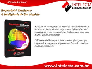 Soluções em Inteligência de Negócios transformam dados de diversas fontes de uma empresa em informações úteis, estratégicas e, por conseqüência, fundamentais para uma melhor gestão empresarial.  O Empresário ®  Inteligente é instrumento eficaz para que empreendedores possam se posicionar baseados em fatos e não em suposições.  Módulo   Adicional Empresário ®  Inteligente  A Inteligência do Seu Negócio 