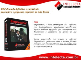 2008 Empresário ® 3 -   Nova embalagem   do   software, com funcionalidades, atualizações tecnológicas, legais e módulos agregados que contemplam mais desempenho e dinamismo na gestão de sua empresa. Nunca esquecendo sua origem, o software Empresário®  permanece com a mesma filosofia principal, ser basicamente um  guia de gestão para as pequenas empresas .  ERP de modo definitivo e consistente para micro e pequenas empresas de todo Brasil 