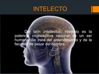 INTELECTO


      Del latín intellectus, intelecto es la
potencia cognoscitiva racional de un ser
humano. Se trata del entendimiento y de la
facultad de pesar del hombre.
 