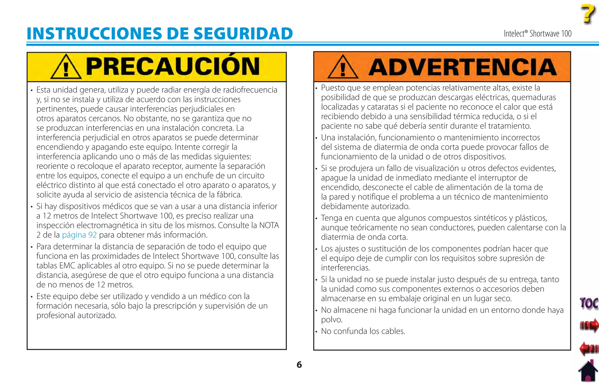 INSTRUCCIONES DE SEGURIDAD                                                                                                          Intelect® Shortwave 100




• Esta unidad genera, utiliza y puede radiar energía de radiofrecuencia        • Puesto que se emplean potencias relativamente altas, existe la
  y, si no se instala y utiliza de acuerdo con las instrucciones                 posibilidad de que se produzcan descargas eléctricas, quemaduras
  pertinentes, puede causar interferencias perjudiciales en                      localizadas y cataratas si el paciente no reconoce el calor que está
  otros aparatos cercanos. No obstante, no se garantiza que no                   recibiendo debido a una sensibilidad térmica reducida, o si el
  se produzcan interferencias en una instalación concreta. La                    paciente no sabe qué debería sentir durante el tratamiento.
  interferencia perjudicial en otros aparatos se puede determinar              • Una instalación, funcionamiento o mantenimiento incorrectos
  encendiendo y apagando este equipo. Intente corregir la                        del sistema de diatermia de onda corta puede provocar fallos de
  interferencia aplicando uno o más de las medidas siguientes:                   funcionamiento de la unidad o de otros dispositivos.
  reoriente o recoloque el aparato receptor, aumente la separación             • Si se produjera un fallo de visualización u otros defectos evidentes,
  entre los equipos, conecte el equipo a un enchufe de un circuito               apague la unidad de inmediato mediante el interruptor de
  eléctrico distinto al que está conectado el otro aparato o aparatos, y         encendido, desconecte el cable de alimentación de la toma de
  solicite ayuda al servicio de asistencia técnica de la fábrica.                la pared y notifique el problema a un técnico de mantenimiento
• Si hay dispositivos médicos que se van a usar a una distancia inferior         debidamente autorizado.
  a 12 metros de Intelect Shortwave 100, es preciso realizar una               • Tenga en cuenta que algunos compuestos sintéticos y plásticos,
  inspección electromagnética in situ de los mismos. Consulte la NOTA            aunque teóricamente no sean conductores, pueden calentarse con la
  2 de la página 92 para obtener más información.                                diatermia de onda corta.
• Para determinar la distancia de separación de todo el equipo que             • Los ajustes o sustitución de los componentes podrían hacer que
  funciona en las proximidades de Intelect Shortwave 100, consulte las           el equipo deje de cumplir con los requisitos sobre supresión de
  tablas EMC aplicables al otro equipo. Si no se puede determinar la             interferencias.
  distancia, asegúrese de que el otro equipo funciona a una distancia          • Si la unidad no se puede instalar justo después de su entrega, tanto
  de no menos de 12 metros.                                                      la unidad como sus componentes externos o accesorios deben
• Este equipo debe ser utilizado y vendido a un médico con la                    almacenarse en su embalaje original en un lugar seco.
  formación necesaria, sólo bajo la prescripción y supervisión de un           • No almacene ni haga funcionar la unidad en un entorno donde haya
  profesional autorizado.                                                        polvo.
                                                                               • No confunda los cables.


                                                                           6
 