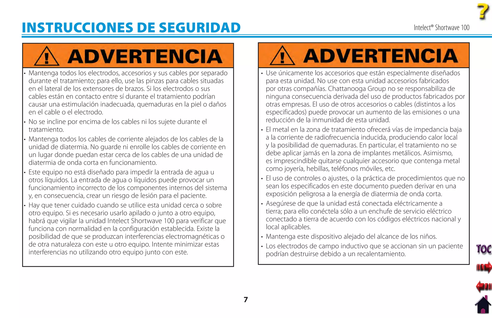 INSTRUCCIONES DE SEGURIDAD                                                                                                          Intelect® Shortwave 100




• Mantenga todos los electrodos, accesorios y sus cables por separado          • Use únicamente los accesorios que están especialmente diseñados
  durante el tratamiento; para ello, use las pinzas para cables situadas         para esta unidad. No use con esta unidad accesorios fabricados
  en el lateral de los extensores de brazos. Si los electrodos o sus             por otras compañías. Chattanooga Group no se responsabiliza de
  cables están en contacto entre sí durante el tratamiento podrían               ninguna consecuencia derivada del uso de productos fabricados por
  causar una estimulación inadecuada, quemaduras en la piel o daños              otras empresas. El uso de otros accesorios o cables (distintos a los
  en el cable o el electrodo.                                                    especificados) puede provocar un aumento de las emisiones o una
• No se incline por encima de los cables ni los sujete durante el                reducción de la inmunidad de esta unidad.
  tratamiento.                                                                 • El metal en la zona de tratamiento ofrecerá vías de impedancia baja
• Mantenga todos los cables de corriente alejados de los cables de la            a la corriente de radiofrecuencia inducida, produciendo calor local
  unidad de diatermia. No guarde ni enrolle los cables de corriente en           y la posibilidad de quemaduras. En particular, el tratamiento no se
  un lugar donde puedan estar cerca de los cables de una unidad de               debe aplicar jamás en la zona de implantes metálicos. Asimismo,
  diatermia de onda corta en funcionamiento.                                     es imprescindible quitarse cualquier accesorio que contenga metal
• Este equipo no está diseñado para impedir la entrada de agua u                 como joyería, hebillas, teléfonos móviles, etc.
  otros líquidos. La entrada de agua o líquidos puede provocar un              • El uso de controles o ajustes, o la práctica de procedimientos que no
  funcionamiento incorrecto de los componentes internos del sistema              sean los especificados en este documento pueden derivar en una
  y, en consecuencia, crear un riesgo de lesión para el paciente.                exposición peligrosa a la energía de diatermia de onda corta.
• Hay que tener cuidado cuando se utilice esta unidad cerca o sobre            • Asegúrese de que la unidad está conectada eléctricamente a
  otro equipo. Si es necesario usarlo apilado o junto a otro equipo,             tierra; para ello conéctela sólo a un enchufe de servicio eléctrico
  habrá que vigilar la unidad Intelect Shortwave 100 para verificar que          conectado a tierra de acuerdo con los códigos eléctricos nacional y
  funciona con normalidad en la configuración establecida. Existe la             local aplicables.
  posibilidad de que se produzcan interferencias electromagnéticas o           • Mantenga este dispositivo alejado del alcance de los niños.
  de otra naturaleza con este u otro equipo. Intente minimizar estas           • Los electrodos de campo inductivo que se accionan sin un paciente
  interferencias no utilizando otro equipo junto con este.                       podrían destruirse debido a un recalentamiento.




                                                                           7
 