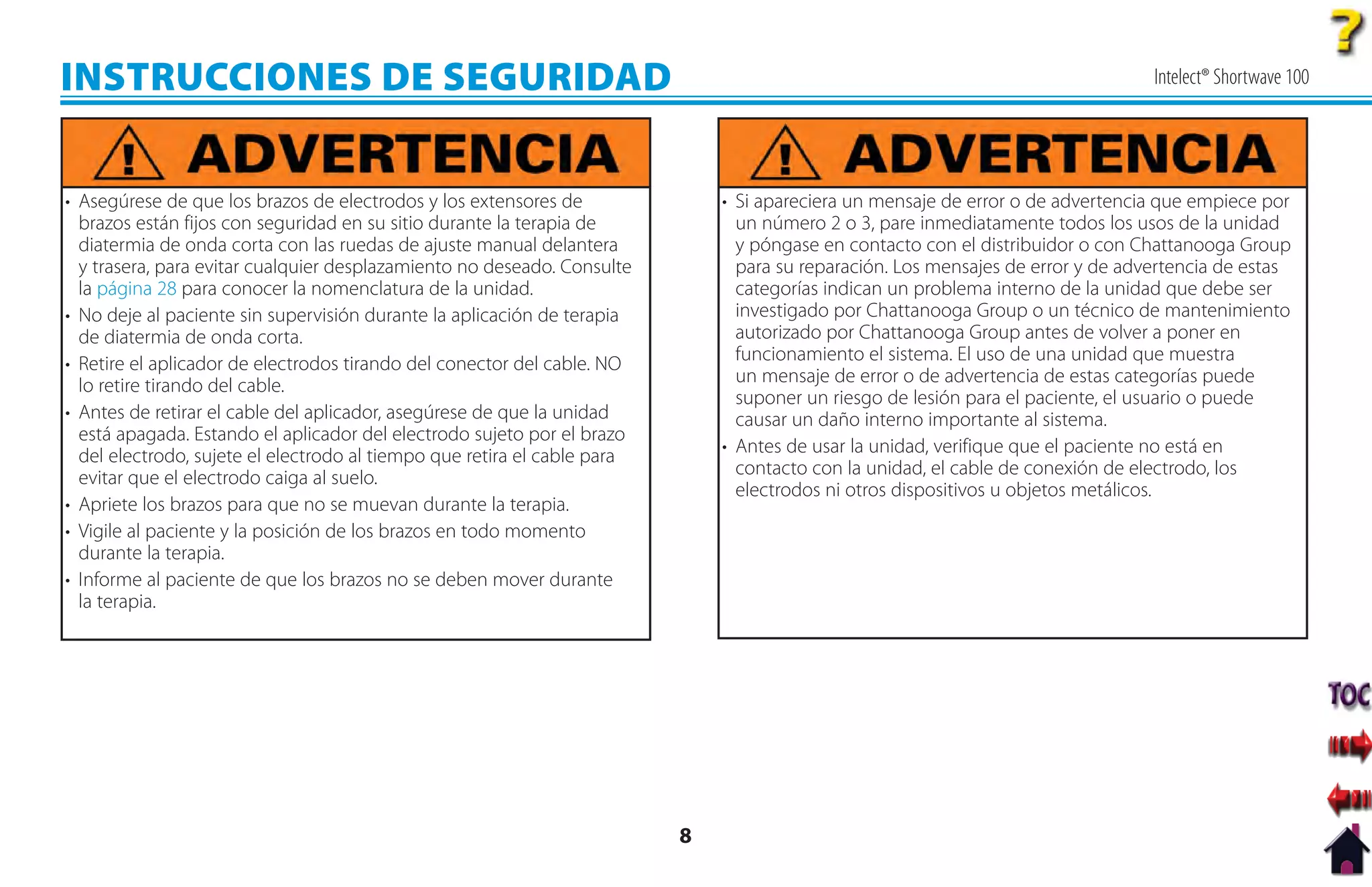 INSTRUCCIONES DE SEGURIDAD                                                                                                        Intelect® Shortwave 100




• Asegúrese de que los brazos de electrodos y los extensores de               • Si apareciera un mensaje de error o de advertencia que empiece por
  brazos están fijos con seguridad en su sitio durante la terapia de            un número 2 o 3, pare inmediatamente todos los usos de la unidad
  diatermia de onda corta con las ruedas de ajuste manual delantera             y póngase en contacto con el distribuidor o con Chattanooga Group
  y trasera, para evitar cualquier desplazamiento no deseado. Consulte          para su reparación. Los mensajes de error y de advertencia de estas
  la página 28 para conocer la nomenclatura de la unidad.                       categorías indican un problema interno de la unidad que debe ser
• No deje al paciente sin supervisión durante la aplicación de terapia          investigado por Chattanooga Group o un técnico de mantenimiento
  de diatermia de onda corta.                                                   autorizado por Chattanooga Group antes de volver a poner en
• Retire el aplicador de electrodos tirando del conector del cable. NO          funcionamiento el sistema. El uso de una unidad que muestra
  lo retire tirando del cable.                                                  un mensaje de error o de advertencia de estas categorías puede
                                                                                suponer un riesgo de lesión para el paciente, el usuario o puede
• Antes de retirar el cable del aplicador, asegúrese de que la unidad           causar un daño interno importante al sistema.
  está apagada. Estando el aplicador del electrodo sujeto por el brazo
  del electrodo, sujete el electrodo al tiempo que retira el cable para       • Antes de usar la unidad, verifique que el paciente no está en
  evitar que el electrodo caiga al suelo.                                       contacto con la unidad, el cable de conexión de electrodo, los
                                                                                electrodos ni otros dispositivos u objetos metálicos.
• Apriete los brazos para que no se muevan durante la terapia.
• Vigile al paciente y la posición de los brazos en todo momento
  durante la terapia.
• Informe al paciente de que los brazos no se deben mover durante
  la terapia.




                                                                          8
 