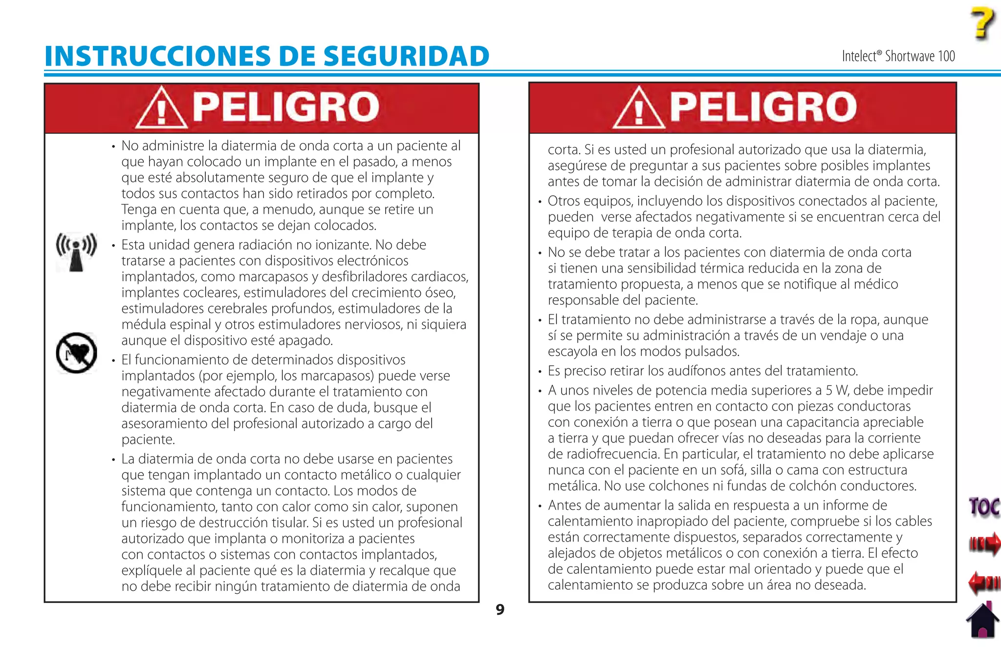 INSTRUCCIONES DE SEGURIDAD                                                                                                    Intelect® Shortwave 100




   • No administre la diatermia de onda corta a un paciente al              corta. Si es usted un profesional autorizado que usa la diatermia,
     que hayan colocado un implante en el pasado, a menos                   asegúrese de preguntar a sus pacientes sobre posibles implantes
     que esté absolutamente seguro de que el implante y                     antes de tomar la decisión de administrar diatermia de onda corta.
     todos sus contactos han sido retirados por completo.
                                                                        •   Otros equipos, incluyendo los dispositivos conectados al paciente,
     Tenga en cuenta que, a menudo, aunque se retire un
                                                                            pueden verse afectados negativamente si se encuentran cerca del
     implante, los contactos se dejan colocados.
                                                                            equipo de terapia de onda corta.
   • Esta unidad genera radiación no ionizante. No debe
                                                                        •   No se debe tratar a los pacientes con diatermia de onda corta
     tratarse a pacientes con dispositivos electrónicos
                                                                            si tienen una sensibilidad térmica reducida en la zona de
     implantados, como marcapasos y desfibriladores cardiacos,
                                                                            tratamiento propuesta, a menos que se notifique al médico
     implantes cocleares, estimuladores del crecimiento óseo,
                                                                            responsable del paciente.
     estimuladores cerebrales profundos, estimuladores de la
     médula espinal y otros estimuladores nerviosos, ni siquiera        •   El tratamiento no debe administrarse a través de la ropa, aunque
     aunque el dispositivo esté apagado.                                    sí se permite su administración a través de un vendaje o una
                                                                            escayola en los modos pulsados.
   • El funcionamiento de determinados dispositivos
     implantados (por ejemplo, los marcapasos) puede verse              •   Es preciso retirar los audífonos antes del tratamiento.
     negativamente afectado durante el tratamiento con                  •   A unos niveles de potencia media superiores a 5 W, debe impedir
     diatermia de onda corta. En caso de duda, busque el                    que los pacientes entren en contacto con piezas conductoras
     asesoramiento del profesional autorizado a cargo del                   con conexión a tierra o que posean una capacitancia apreciable
     paciente.                                                              a tierra y que puedan ofrecer vías no deseadas para la corriente
   • La diatermia de onda corta no debe usarse en pacientes                 de radiofrecuencia. En particular, el tratamiento no debe aplicarse
     que tengan implantado un contacto metálico o cualquier                 nunca con el paciente en un sofá, silla o cama con estructura
     sistema que contenga un contacto. Los modos de                         metálica. No use colchones ni fundas de colchón conductores.
     funcionamiento, tanto con calor como sin calor, suponen            •   Antes de aumentar la salida en respuesta a un informe de
     un riesgo de destrucción tisular. Si es usted un profesional           calentamiento inapropiado del paciente, compruebe si los cables
     autorizado que implanta o monitoriza a pacientes                       están correctamente dispuestos, separados correctamente y
     con contactos o sistemas con contactos implantados,                    alejados de objetos metálicos o con conexión a tierra. El efecto
     explíquele al paciente qué es la diatermia y recalque que              de calentamiento puede estar mal orientado y puede que el
     no debe recibir ningún tratamiento de diatermia de onda                calentamiento se produzca sobre un área no deseada.
                                                                    9
 