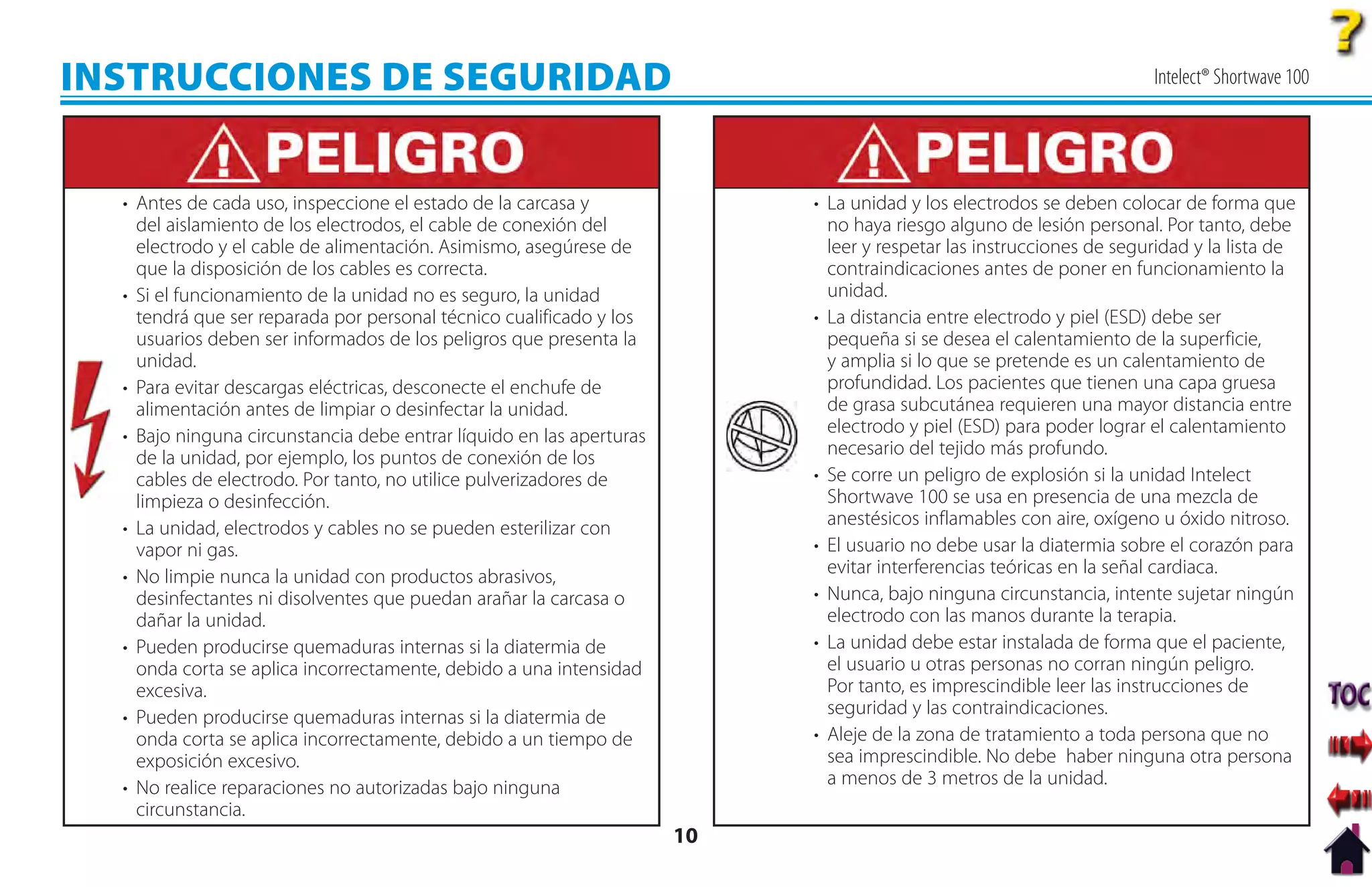 INSTRUCCIONES DE SEGURIDAD                                                                                            Intelect® Shortwave 100




  • Antes de cada uso, inspeccione el estado de la carcasa y               • La unidad y los electrodos se deben colocar de forma que
    del aislamiento de los electrodos, el cable de conexión del              no haya riesgo alguno de lesión personal. Por tanto, debe
    electrodo y el cable de alimentación. Asimismo, asegúrese de             leer y respetar las instrucciones de seguridad y la lista de
    que la disposición de los cables es correcta.                            contraindicaciones antes de poner en funcionamiento la
  • Si el funcionamiento de la unidad no es seguro, la unidad                unidad.
    tendrá que ser reparada por personal técnico cualificado y los         • La distancia entre electrodo y piel (ESD) debe ser
    usuarios deben ser informados de los peligros que presenta la            pequeña si se desea el calentamiento de la superficie,
    unidad.                                                                  y amplia si lo que se pretende es un calentamiento de
  • Para evitar descargas eléctricas, desconecte el enchufe de               profundidad. Los pacientes que tienen una capa gruesa
    alimentación antes de limpiar o desinfectar la unidad.                   de grasa subcutánea requieren una mayor distancia entre
  • Bajo ninguna circunstancia debe entrar líquido en las aperturas          electrodo y piel (ESD) para poder lograr el calentamiento
    de la unidad, por ejemplo, los puntos de conexión de los                 necesario del tejido más profundo.
    cables de electrodo. Por tanto, no utilice pulverizadores de           • Se corre un peligro de explosión si la unidad Intelect
    limpieza o desinfección.                                                 Shortwave 100 se usa en presencia de una mezcla de
  • La unidad, electrodos y cables no se pueden esterilizar con              anestésicos inflamables con aire, oxígeno u óxido nitroso.
    vapor ni gas.                                                          • El usuario no debe usar la diatermia sobre el corazón para
  • No limpie nunca la unidad con productos abrasivos,                       evitar interferencias teóricas en la señal cardiaca.
    desinfectantes ni disolventes que puedan arañar la carcasa o           • Nunca, bajo ninguna circunstancia, intente sujetar ningún
    dañar la unidad.                                                         electrodo con las manos durante la terapia.
  • Pueden producirse quemaduras internas si la diatermia de               • La unidad debe estar instalada de forma que el paciente,
    onda corta se aplica incorrectamente, debido a una intensidad            el usuario u otras personas no corran ningún peligro.
    excesiva.                                                                Por tanto, es imprescindible leer las instrucciones de
  • Pueden producirse quemaduras internas si la diatermia de                 seguridad y las contraindicaciones.
    onda corta se aplica incorrectamente, debido a un tiempo de            • Aleje de la zona de tratamiento a toda persona que no
    exposición excesivo.                                                     sea imprescindible. No debe haber ninguna otra persona
  • No realice reparaciones no autorizadas bajo ninguna                      a menos de 3 metros de la unidad.
    circunstancia.
                                                                      10
 