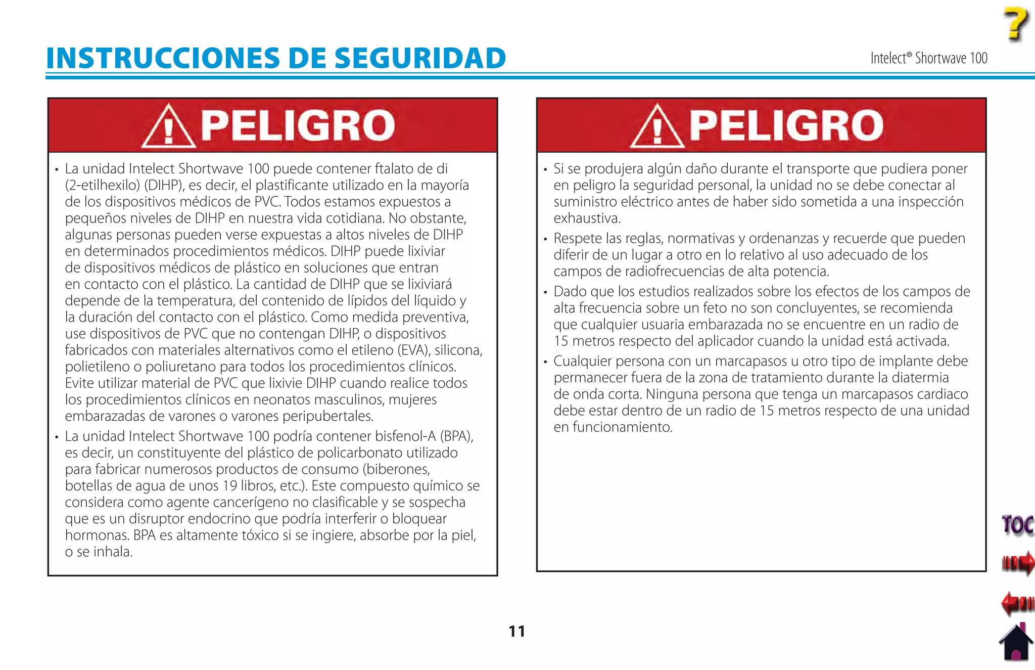 INSTRUCCIONES DE SEGURIDAD                                                                                                             Intelect® Shortwave 100




• La unidad Intelect Shortwave 100 puede contener ftalato de di                    • Si se produjera algún daño durante el transporte que pudiera poner
  (2-etilhexilo) (DIHP), es decir, el plastificante utilizado en la mayoría          en peligro la seguridad personal, la unidad no se debe conectar al
  de los dispositivos médicos de PVC. Todos estamos expuestos a                      suministro eléctrico antes de haber sido sometida a una inspección
  pequeños niveles de DIHP en nuestra vida cotidiana. No obstante,                   exhaustiva.
  algunas personas pueden verse expuestas a altos niveles de DIHP                  • Respete las reglas, normativas y ordenanzas y recuerde que pueden
  en determinados procedimientos médicos. DIHP puede lixiviar                        diferir de un lugar a otro en lo relativo al uso adecuado de los
  de dispositivos médicos de plástico en soluciones que entran                       campos de radiofrecuencias de alta potencia.
  en contacto con el plástico. La cantidad de DIHP que se lixiviará                • Dado que los estudios realizados sobre los efectos de los campos de
  depende de la temperatura, del contenido de lípidos del líquido y                  alta frecuencia sobre un feto no son concluyentes, se recomienda
  la duración del contacto con el plástico. Como medida preventiva,                  que cualquier usuaria embarazada no se encuentre en un radio de
  use dispositivos de PVC que no contengan DIHP, o dispositivos                      15 metros respecto del aplicador cuando la unidad está activada.
  fabricados con materiales alternativos como el etileno (EVA), silicona,
  polietileno o poliuretano para todos los procedimientos clínicos.                • Cualquier persona con un marcapasos u otro tipo de implante debe
  Evite utilizar material de PVC que lixivie DIHP cuando realice todos               permanecer fuera de la zona de tratamiento durante la diatermia
  los procedimientos clínicos en neonatos masculinos, mujeres                        de onda corta. Ninguna persona que tenga un marcapasos cardiaco
  embarazadas de varones o varones peripubertales.                                   debe estar dentro de un radio de 15 metros respecto de una unidad
                                                                                     en funcionamiento.
• La unidad Intelect Shortwave 100 podría contener bisfenol-A (BPA),
  es decir, un constituyente del plástico de policarbonato utilizado
  para fabricar numerosos productos de consumo (biberones,
  botellas de agua de unos 19 libros, etc.). Este compuesto químico se
  considera como agente cancerígeno no clasificable y se sospecha
  que es un disruptor endocrino que podría interferir o bloquear
  hormonas. BPA es altamente tóxico si se ingiere, absorbe por la piel,
  o se inhala.




                                                                              11
 