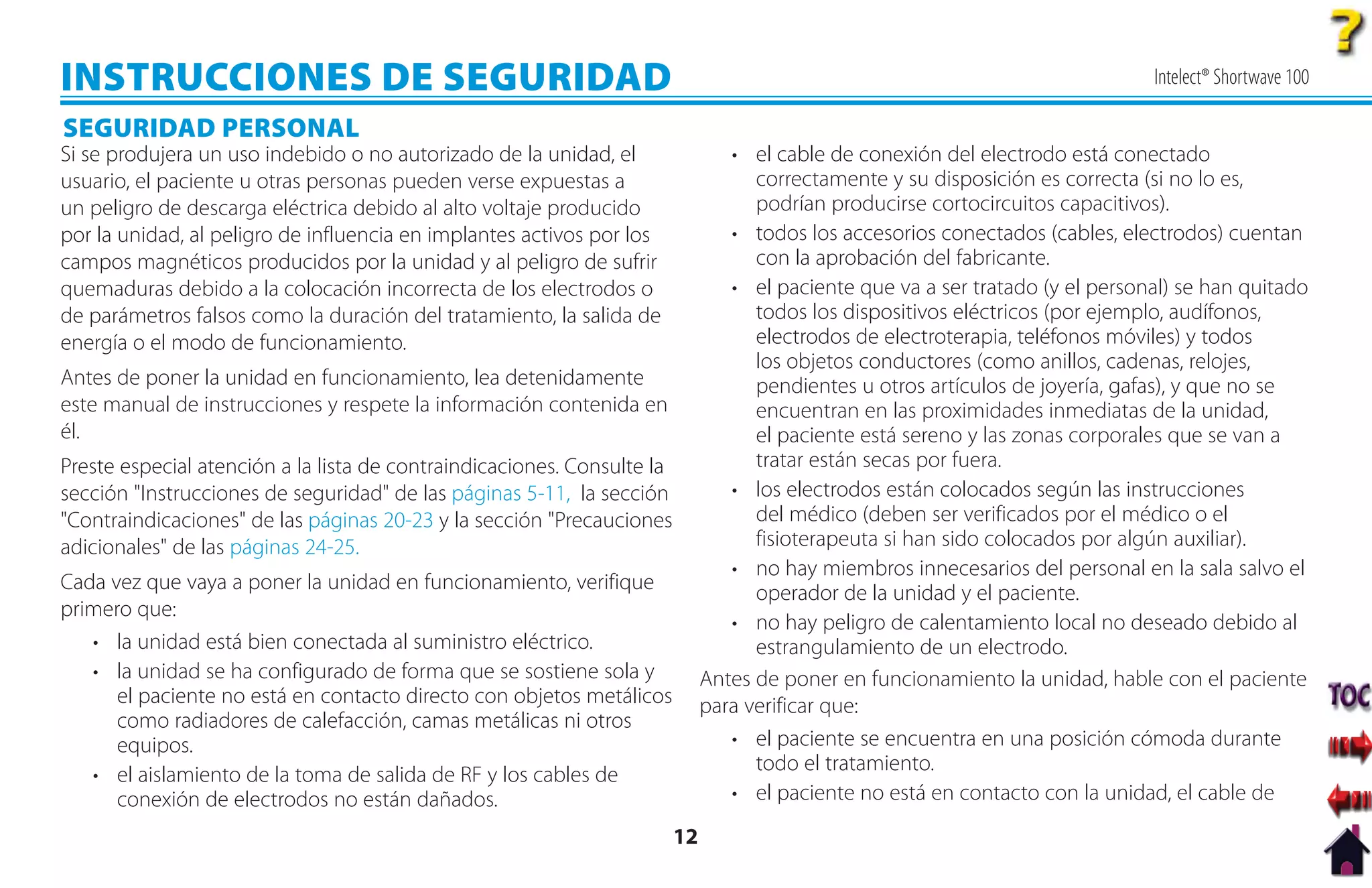 INSTRUCCIONES DE SEGURIDAD                                                                                                      Intelect® Shortwave 100

SEGURIDAD PERSONAL
Si se produjera un uso indebido o no autorizado de la unidad, el                 • el cable de conexión del electrodo está conectado
usuario, el paciente u otras personas pueden verse expuestas a                      correctamente y su disposición es correcta (si no lo es,
un peligro de descarga eléctrica debido al alto voltaje producido                   podrían producirse cortocircuitos capacitivos).
por la unidad, al peligro de influencia en implantes activos por los             • todos los accesorios conectados (cables, electrodos) cuentan
campos magnéticos producidos por la unidad y al peligro de sufrir                   con la aprobación del fabricante.
quemaduras debido a la colocación incorrecta de los electrodos o                 • el paciente que va a ser tratado (y el personal) se han quitado
de parámetros falsos como la duración del tratamiento, la salida de                 todos los dispositivos eléctricos (por ejemplo, audífonos,
energía o el modo de funcionamiento.                                                electrodos de electroterapia, teléfonos móviles) y todos
                                                                                    los objetos conductores (como anillos, cadenas, relojes,
Antes de poner la unidad en funcionamiento, lea detenidamente                       pendientes u otros artículos de joyería, gafas), y que no se
este manual de instrucciones y respete la información contenida en                  encuentran en las proximidades inmediatas de la unidad,
él.                                                                                 el paciente está sereno y las zonas corporales que se van a
Preste especial atención a la lista de contraindicaciones. Consulte la              tratar están secas por fuera.
sección "Instrucciones de seguridad" de las páginas 5-11, la sección             • los electrodos están colocados según las instrucciones
"Contraindicaciones" de las páginas 20-23 y la sección "Precauciones                del médico (deben ser verificados por el médico o el
adicionales" de las páginas 24-25.                                                  fisioterapeuta si han sido colocados por algún auxiliar).
                                                                                 • no hay miembros innecesarios del personal en la sala salvo el
Cada vez que vaya a poner la unidad en funcionamiento, verifique                    operador de la unidad y el paciente.
primero que:
                                                                                 • no hay peligro de calentamiento local no deseado debido al
   • la unidad está bien conectada al suministro eléctrico.                         estrangulamiento de un electrodo.
   • la unidad se ha configurado de forma que se sostiene sola y              Antes de poner en funcionamiento la unidad, hable con el paciente
      el paciente no está en contacto directo con objetos metálicos           para verificar que:
      como radiadores de calefacción, camas metálicas ni otros
      equipos.                                                                   • el paciente se encuentra en una posición cómoda durante
                                                                                    todo el tratamiento.
   • el aislamiento de la toma de salida de RF y los cables de
      conexión de electrodos no están dañados.                                   • el paciente no está en contacto con la unidad, el cable de
                                                                         12
 