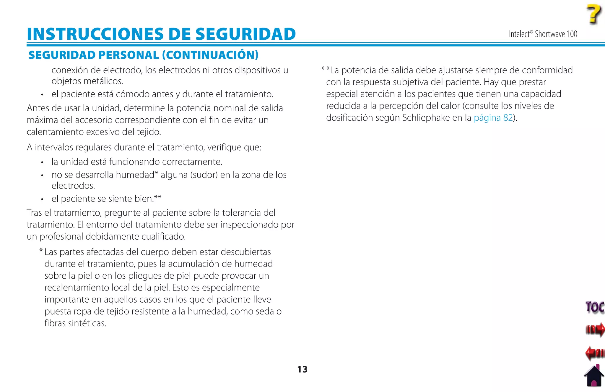 INSTRUCCIONES DE SEGURIDAD                                                                                               Intelect® Shortwave 100

SEGURIDAD PERSONAL CONTINUACIÓN
      conexión de electrodo, los electrodos ni otros dispositivos u        * *La potencia de salida debe ajustarse siempre de conformidad
      objetos metálicos.                                                     con la respuesta subjetiva del paciente. Hay que prestar
    • el paciente está cómodo antes y durante el tratamiento.                especial atención a los pacientes que tienen una capacidad
Antes de usar la unidad, determine la potencia nominal de salida             reducida a la percepción del calor (consulte los niveles de
máxima del accesorio correspondiente con el fin de evitar un                 dosificación según Schliephake en la página 82).
calentamiento excesivo del tejido.
A intervalos regulares durante el tratamiento, verifique que:
    • la unidad está funcionando correctamente.
    • no se desarrolla humedad* alguna (sudor) en la zona de los
       electrodos.
    • el paciente se siente bien.**
Tras el tratamiento, pregunte al paciente sobre la tolerancia del
tratamiento. El entorno del tratamiento debe ser inspeccionado por
un profesional debidamente cualificado.
   * Las partes afectadas del cuerpo deben estar descubiertas
     durante el tratamiento, pues la acumulación de humedad
     sobre la piel o en los pliegues de piel puede provocar un
     recalentamiento local de la piel. Esto es especialmente
     importante en aquellos casos en los que el paciente lleve
     puesta ropa de tejido resistente a la humedad, como seda o
     fibras sintéticas.



                                                                      13
 