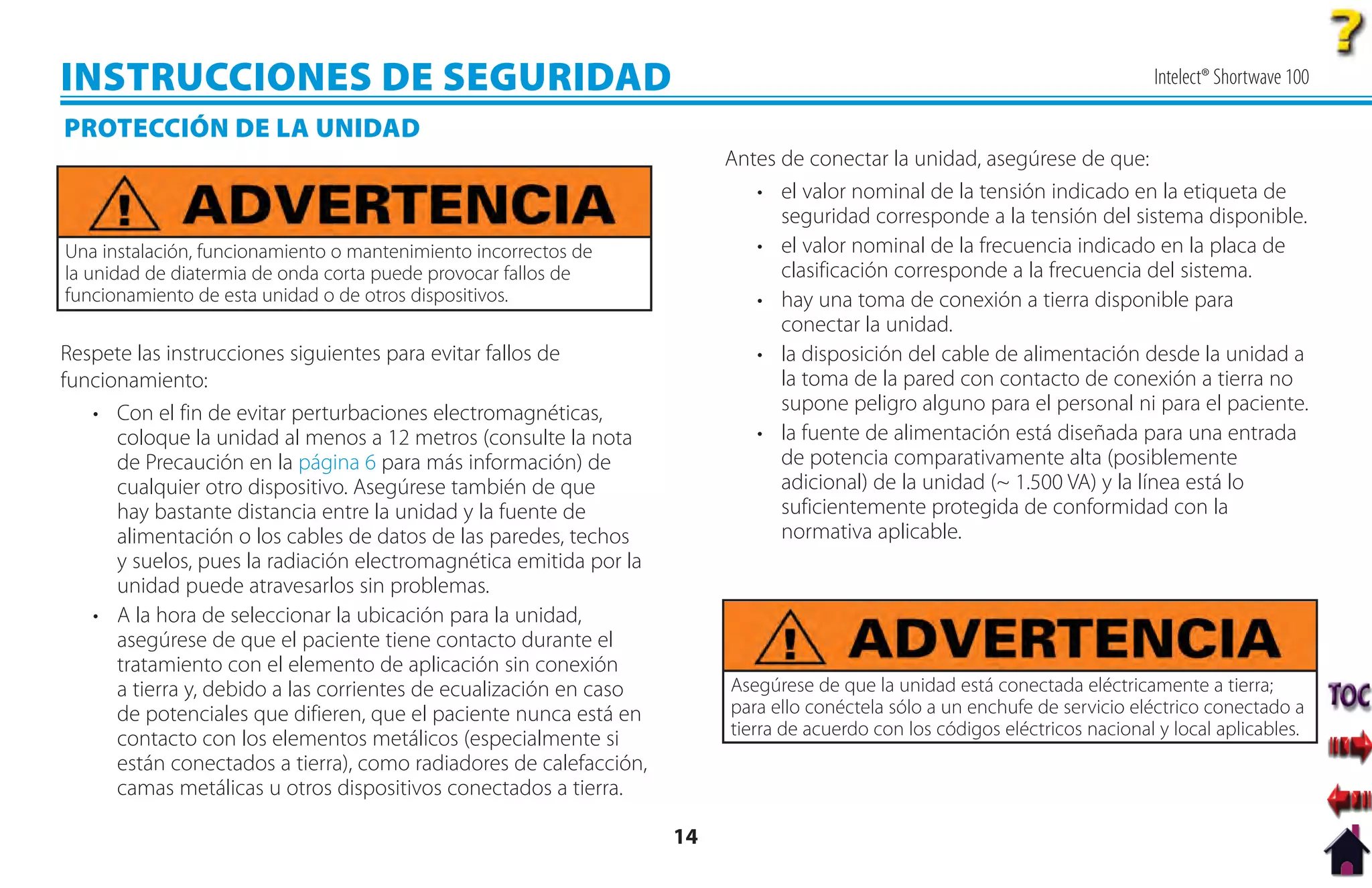 INSTRUCCIONES DE SEGURIDAD                                                                                                    Intelect® Shortwave 100

PROTECCIÓN DE LA UNIDAD
                                                                         Antes de conectar la unidad, asegúrese de que:
                                                                            • el valor nominal de la tensión indicado en la etiqueta de
                                                                               seguridad corresponde a la tensión del sistema disponible.
Una instalación, funcionamiento o mantenimiento incorrectos de              • el valor nominal de la frecuencia indicado en la placa de
la unidad de diatermia de onda corta puede provocar fallos de                  clasificación corresponde a la frecuencia del sistema.
funcionamiento de esta unidad o de otros dispositivos.                      • hay una toma de conexión a tierra disponible para
                                                                               conectar la unidad.
Respete las instrucciones siguientes para evitar fallos de                  • la disposición del cable de alimentación desde la unidad a
funcionamiento:                                                                la toma de la pared con contacto de conexión a tierra no
   • Con el fin de evitar perturbaciones electromagnéticas,                    supone peligro alguno para el personal ni para el paciente.
      coloque la unidad al menos a 12 metros (consulte la nota              • la fuente de alimentación está diseñada para una entrada
      de Precaución en la página 6 para más información) de                    de potencia comparativamente alta (posiblemente
      cualquier otro dispositivo. Asegúrese también de que                     adicional) de la unidad (~ 1.500 VA) y la línea está lo
      hay bastante distancia entre la unidad y la fuente de                    suficientemente protegida de conformidad con la
      alimentación o los cables de datos de las paredes, techos                normativa aplicable.
      y suelos, pues la radiación electromagnética emitida por la
      unidad puede atravesarlos sin problemas.
   • A la hora de seleccionar la ubicación para la unidad,
      asegúrese de que el paciente tiene contacto durante el
      tratamiento con el elemento de aplicación sin conexión
      a tierra y, debido a las corrientes de ecualización en caso        Asegúrese de que la unidad está conectada eléctricamente a tierra;
      de potenciales que difieren, que el paciente nunca está en         para ello conéctela sólo a un enchufe de servicio eléctrico conectado a
                                                                         tierra de acuerdo con los códigos eléctricos nacional y local aplicables.
      contacto con los elementos metálicos (especialmente si
      están conectados a tierra), como radiadores de calefacción,
      camas metálicas u otros dispositivos conectados a tierra.

                                                                    14
 