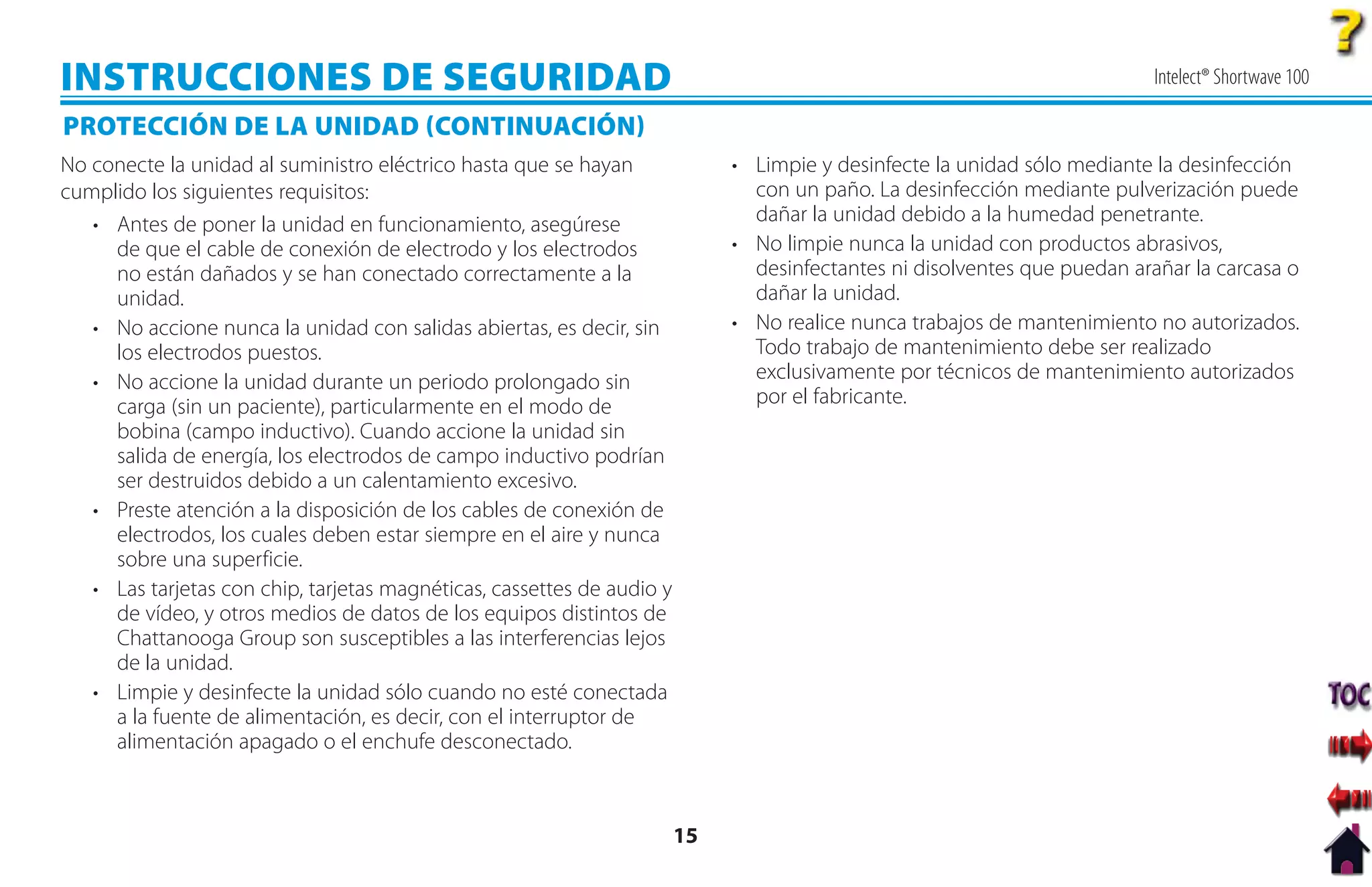 INSTRUCCIONES DE SEGURIDAD                                                                                                 Intelect® Shortwave 100

PROTECCIÓN DE LA UNIDAD CONTINUACIÓN
No conecte la unidad al suministro eléctrico hasta que se hayan              • Limpie y desinfecte la unidad sólo mediante la desinfección
cumplido los siguientes requisitos:                                            con un paño. La desinfección mediante pulverización puede
   • Antes de poner la unidad en funcionamiento, asegúrese                     dañar la unidad debido a la humedad penetrante.
     de que el cable de conexión de electrodo y los electrodos               • No limpie nunca la unidad con productos abrasivos,
     no están dañados y se han conectado correctamente a la                    desinfectantes ni disolventes que puedan arañar la carcasa o
     unidad.                                                                   dañar la unidad.
   • No accione nunca la unidad con salidas abiertas, es decir, sin          • No realice nunca trabajos de mantenimiento no autorizados.
     los electrodos puestos.                                                   Todo trabajo de mantenimiento debe ser realizado
   • No accione la unidad durante un periodo prolongado sin                    exclusivamente por técnicos de mantenimiento autorizados
     carga (sin un paciente), particularmente en el modo de                    por el fabricante.
     bobina (campo inductivo). Cuando accione la unidad sin
     salida de energía, los electrodos de campo inductivo podrían
     ser destruidos debido a un calentamiento excesivo.
   • Preste atención a la disposición de los cables de conexión de
     electrodos, los cuales deben estar siempre en el aire y nunca
     sobre una superficie.
   • Las tarjetas con chip, tarjetas magnéticas, cassettes de audio y
     de vídeo, y otros medios de datos de los equipos distintos de
     Chattanooga Group son susceptibles a las interferencias lejos
     de la unidad.
   • Limpie y desinfecte la unidad sólo cuando no esté conectada
     a la fuente de alimentación, es decir, con el interruptor de
     alimentación apagado o el enchufe desconectado.



                                                                        15
 