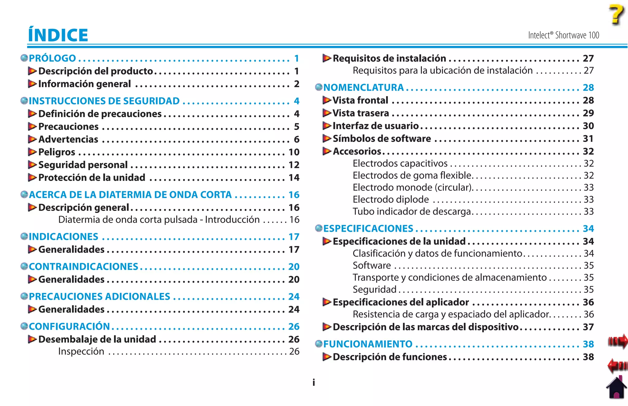ÍNDICE                                                                                                                                                                                      Intelect® Shortwave 100

PRÓLOGO . . . . . . . . . . . . . . . . . . . . . . . . . . . . . . . . . . . . . . . . . . . . . 1             Requisitos de instalación . . . . . . . . . . . . . . . . . . . . . . . . . . . . 27
  Descripción del producto. . . . . . . . . . . . . . . . . . . . . . . . . . . . . 1                              Requisitos para la ubicación de instalación . . . . . . . . . . . 27
  Información general . . . . . . . . . . . . . . . . . . . . . . . . . . . . . . . . . 2                    NOMENCLATURA . . . . . . . . . . . . . . . . . . . . . . . . . . . . . . . . . . . . . 28
INSTRUCCIONES DE SEGURIDAD . . . . . . . . . . . . . . . . . . . . . . . 4                                    Vista frontal . . . . . . . . . . . . . . . . . . . . . . . . . . . . . . . . . . . . . . . . 28
                                                                                                              V
  Definición de precauciones . . . . . . . . . . . . . . . . . . . . . . . . . . . 4                          V
                                                                                                              Vista trasera . . . . . . . . . . . . . . . . . . . . . . . . . . . . . . . . . . . . . . . . 29
  Precauciones . . . . . . . . . . . . . . . . . . . . . . . . . . . . . . . . . . . . . . . . 5              Interfaz de usuario . . . . . . . . . . . . . . . . . . . . . . . . . . . . . . . . . . 30
  Advertencias . . . . . . . . . . . . . . . . . . . . . . . . . . . . . . . . . . . . . . . . 6              Símbolos de software . . . . . . . . . . . . . . . . . . . . . . . . . . . . . . . 31
  Peligros . . . . . . . . . . . . . . . . . . . . . . . . . . . . . . . . . . . . . . . . . . . . 10         Accesorios. . . . . . . . . . . . . . . . . . . . . . . . . . . . . . . . . . . . . . . . . . 32
  Seguridad personal . . . . . . . . . . . . . . . . . . . . . . . . . . . . . . . . . 12                          Electrodos capacitivos . . . . . . . . . . . . . . . . . . . . . . . . . . . . . . . 32
  Protección de la unidad . . . . . . . . . . . . . . . . . . . . . . . . . . . . . 14                             Electrodos de goma flexible. . . . . . . . . . . . . . . . . . . . . . . . . . 32
                                                                                                                   Electrodo monode (circular). . . . . . . . . . . . . . . . . . . . . . . . . . 33
ACERCA DE LA DIATERMIA DE ONDA CORTA . . . . . . . . . . . 16                                                      Electrodo diplode . . . . . . . . . . . . . . . . . . . . . . . . . . . . . . . . . . . 33
 Descripción general . . . . . . . . . . . . . . . . . . . . . . . . . . . . . . . . . 16                          Tubo indicador de descarga. . . . . . . . . . . . . . . . . . . . . . . . . . 33
     Diatermia de onda corta pulsada - Introducción . . . . . . 16
                                                                                                             ESPECIFICACIONES . . . . . . . . . . . . . . . . . . . . . . . . . . . . . . . . . . . 34
INDICACIONES . . . . . . . . . . . . . . . . . . . . . . . . . . . . . . . . . . . . . . . 17                  Especificaciones de la unidad . . . . . . . . . . . . . . . . . . . . . . . . 34
  Generalidades . . . . . . . . . . . . . . . . . . . . . . . . . . . . . . . . . . . . . . 17                     Clasificación y datos de funcionamiento. . . . . . . . . . . . . . 34
CONTRAINDICACIONES . . . . . . . . . . . . . . . . . . . . . . . . . . . . . . . 20                                Software . . . . . . . . . . . . . . . . . . . . . . . . . . . . . . . . . . . . . . . . . . . . 35
 Generalidades . . . . . . . . . . . . . . . . . . . . . . . . . . . . . . . . . . . . . . 20                      Transporte y condiciones de almacenamiento . . . . . . . . 35
                                                                                                                   Seguridad . . . . . . . . . . . . . . . . . . . . . . . . . . . . . . . . . . . . . . . . . . . 35
PRECAUCIONES ADICIONALES . . . . . . . . . . . . . . . . . . . . . . . . 24
                                                                                                               Especificaciones del aplicador . . . . . . . . . . . . . . . . . . . . . . . 36
  Generalidades . . . . . . . . . . . . . . . . . . . . . . . . . . . . . . . . . . . . . . 24                     Resistencia de carga y espaciado del aplicador. . . . . . . . 36
CONFIGURACIÓN . . . . . . . . . . . . . . . . . . . . . . . . . . . . . . . . . . . . . 26                     Descripción de las marcas del dispositivo. . . . . . . . . . . . . 37
 Desembalaje de la unidad . . . . . . . . . . . . . . . . . . . . . . . . . . . 26                           FUNCIONAMIENTO . . . . . . . . . . . . . . . . . . . . . . . . . . . . . . . . . . . 38
     Inspección . . . . . . . . . . . . . . . . . . . . . . . . . . . . . . . . . . . . . . . . . . 26
                                                                                                               Descripción de funciones . . . . . . . . . . . . . . . . . . . . . . . . . . . . 38

                                                                                                         i
 