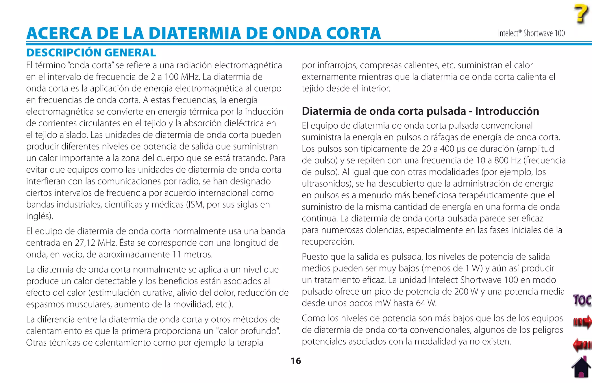 ACERCA DE LA DIATERMIA DE ONDA CORTA                                                                                             Intelect® Shortwave 100

DESCRIPCIÓN GENERAL
El término “onda corta” se refiere a una radiación electromagnética            por infrarrojos, compresas calientes, etc. suministran el calor
en el intervalo de frecuencia de 2 a 100 MHz. La diatermia de                  externamente mientras que la diatermia de onda corta calienta el
onda corta es la aplicación de energía electromagnética al cuerpo              tejido desde el interior.
en frecuencias de onda corta. A estas frecuencias, la energía
electromagnética se convierte en energía térmica por la inducción              Diatermia de onda corta pulsada - Introducción
de corrientes circulantes en el tejido y la absorción dieléctrica en           El equipo de diatermia de onda corta pulsada convencional
el tejido aislado. Las unidades de diatermia de onda corta pueden              suministra la energía en pulsos o ráfagas de energía de onda corta.
producir diferentes niveles de potencia de salida que suministran              Los pulsos son típicamente de 20 a 400 µs de duración (amplitud
un calor importante a la zona del cuerpo que se está tratando. Para            de pulso) y se repiten con una frecuencia de 10 a 800 Hz (frecuencia
evitar que equipos como las unidades de diatermia de onda corta                de pulso). Al igual que con otras modalidades (por ejemplo, los
interfieran con las comunicaciones por radio, se han designado                 ultrasonidos), se ha descubierto que la administración de energía
ciertos intervalos de frecuencia por acuerdo internacional como                en pulsos es a menudo más beneficiosa terapéuticamente que el
bandas industriales, científicas y médicas (ISM, por sus siglas en             suministro de la misma cantidad de energía en una forma de onda
inglés).                                                                       continua. La diatermia de onda corta pulsada parece ser eficaz
El equipo de diatermia de onda corta normalmente usa una banda                 para numerosas dolencias, especialmente en las fases iniciales de la
centrada en 27,12 MHz. Ésta se corresponde con una longitud de                 recuperación.
onda, en vacío, de aproximadamente 11 metros.                                  Puesto que la salida es pulsada, los niveles de potencia de salida
La diatermia de onda corta normalmente se aplica a un nivel que                medios pueden ser muy bajos (menos de 1 W) y aún así producir
produce un calor detectable y los beneficios están asociados al                un tratamiento eficaz. La unidad Intelect Shortwave 100 en modo
efecto del calor (estimulación curativa, alivio del dolor, reducción de        pulsado ofrece un pico de potencia de 200 W y una potencia media
espasmos musculares, aumento de la movilidad, etc.).                           desde unos pocos mW hasta 64 W.
La diferencia entre la diatermia de onda corta y otros métodos de              Como los niveles de potencia son más bajos que los de los equipos
calentamiento es que la primera proporciona un "calor profundo".               de diatermia de onda corta convencionales, algunos de los peligros
Otras técnicas de calentamiento como por ejemplo la terapia                    potenciales asociados con la modalidad ya no existen.

                                                                          16
 