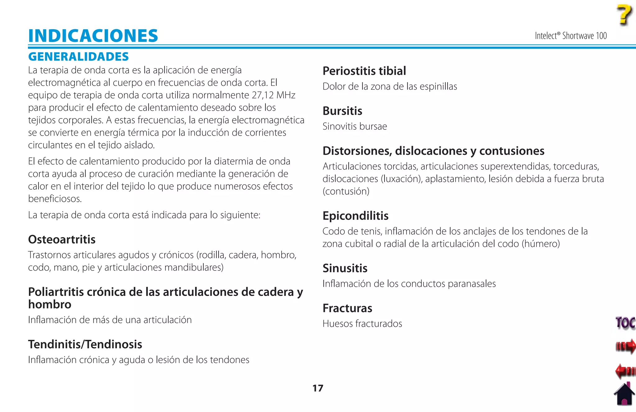 INDICACIONES                                                                                                                Intelect® Shortwave 100

GENERALIDADES
La terapia de onda corta es la aplicación de energía                    Periostitis tibial
electromagnética al cuerpo en frecuencias de onda corta. El             Dolor de la zona de las espinillas
equipo de terapia de onda corta utiliza normalmente 27,12 MHz
para producir el efecto de calentamiento deseado sobre los              Bursitis
tejidos corporales. A estas frecuencias, la energía electromagnética
                                                                        Sinovitis bursae
se convierte en energía térmica por la inducción de corrientes
circulantes en el tejido aislado.
                                                                        Distorsiones, dislocaciones y contusiones
El efecto de calentamiento producido por la diatermia de onda           Articulaciones torcidas, articulaciones superextendidas, torceduras,
corta ayuda al proceso de curación mediante la generación de            dislocaciones (luxación), aplastamiento, lesión debida a fuerza bruta
calor en el interior del tejido lo que produce numerosos efectos        (contusión)
beneficiosos.
La terapia de onda corta está indicada para lo siguiente:               Epicondilitis
                                                                        Codo de tenis, inflamación de los anclajes de los tendones de la
Osteoartritis                                                           zona cubital o radial de la articulación del codo (húmero)
Trastornos articulares agudos y crónicos (rodilla, cadera, hombro,
codo, mano, pie y articulaciones mandibulares)                          Sinusitis
                                                                        Inflamación de los conductos paranasales
Poliartritis crónica de las articulaciones de cadera y
hombro                                                                  Fracturas
Inflamación de más de una articulación                                  Huesos fracturados

Tendinitis/Tendinosis
Inflamación crónica y aguda o lesión de los tendones

                                                                       17
 