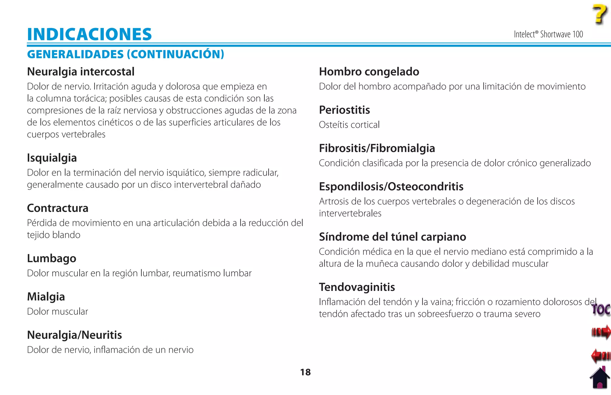 INDICACIONES                                                                                                               Intelect® Shortwave 100

GENERALIDADES CONTINUACIÓN
Neuralgia intercostal                                                     Hombro congelado
Dolor de nervio. Irritación aguda y dolorosa que empieza en               Dolor del hombro acompañado por una limitación de movimiento
la columna torácica; posibles causas de esta condición son las
compresiones de la raíz nerviosa y obstrucciones agudas de la zona        Periostitis
de los elementos cinéticos o de las superficies articulares de los        Osteítis cortical
cuerpos vertebrales
                                                                          Fibrositis/Fibromialgia
Isquialgia                                                                Condición clasificada por la presencia de dolor crónico generalizado
Dolor en la terminación del nervio isquiático, siempre radicular,
generalmente causado por un disco intervertebral dañado                   Espondilosis/Osteocondritis
                                                                          Artrosis de los cuerpos vertebrales o degeneración de los discos
Contractura                                                               intervertebrales
Pérdida de movimiento en una articulación debida a la reducción del
tejido blando                                                             Síndrome del túnel carpiano
                                                                          Condición médica en la que el nervio mediano está comprimido a la
Lumbago                                                                   altura de la muñeca causando dolor y debilidad muscular
Dolor muscular en la región lumbar, reumatismo lumbar
                                                                          Tendovaginitis
Mialgia                                                                   Inflamación del tendón y la vaina; fricción o rozamiento dolorosos del
Dolor muscular                                                            tendón afectado tras un sobreesfuerzo o trauma severo

Neuralgia/Neuritis
Dolor de nervio, inflamación de un nervio

                                                                     18
 