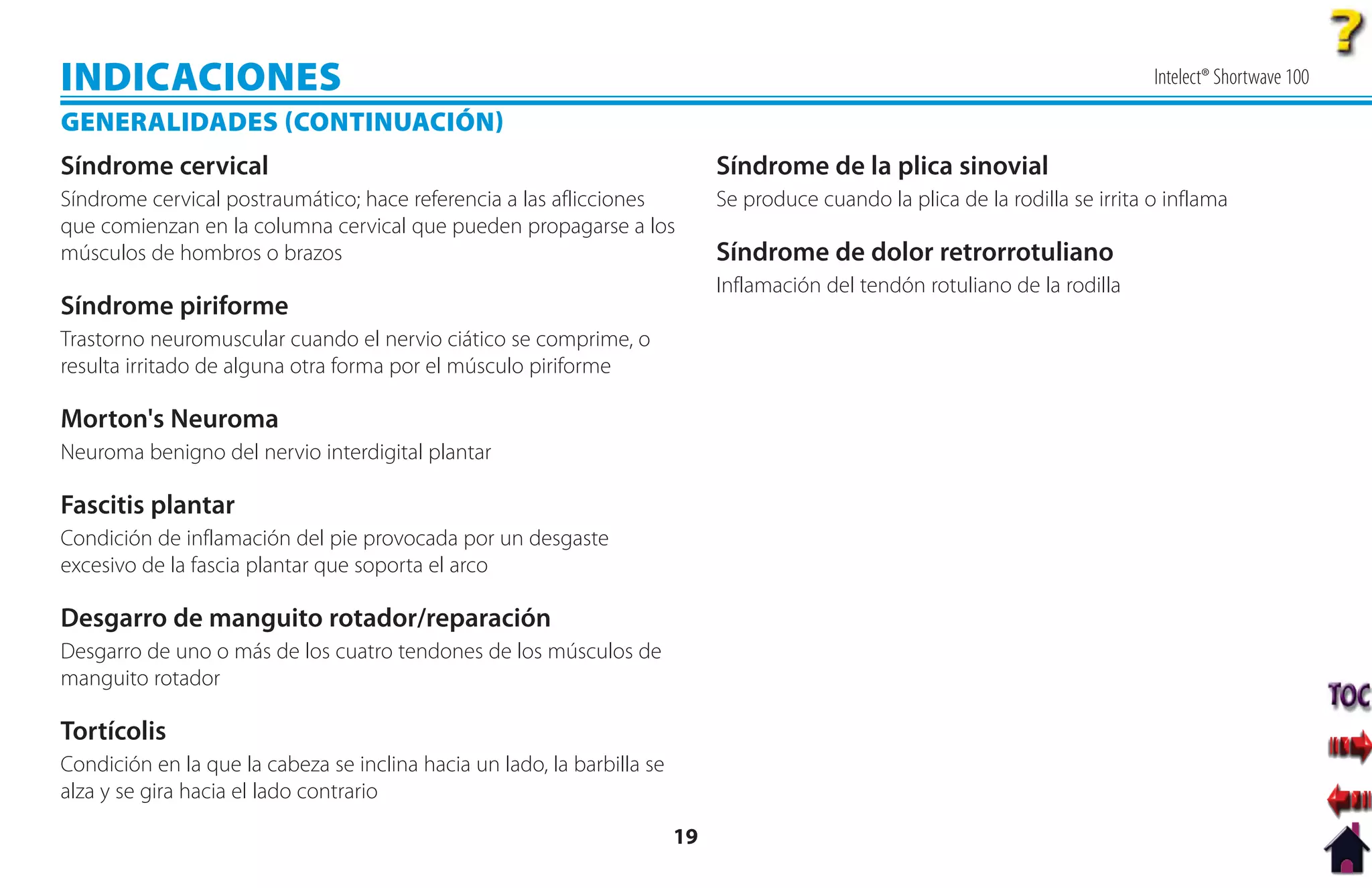 INDICACIONES                                                                                                                     Intelect® Shortwave 100

GENERALIDADES CONTINUACIÓN
Síndrome cervical                                                             Síndrome de la plica sinovial
Síndrome cervical postraumático; hace referencia a las aflicciones            Se produce cuando la plica de la rodilla se irrita o inflama
que comienzan en la columna cervical que pueden propagarse a los
músculos de hombros o brazos                                                  Síndrome de dolor retrorrotuliano
                                                                              Inflamación del tendón rotuliano de la rodilla
Síndrome piriforme
Trastorno neuromuscular cuando el nervio ciático se comprime, o
resulta irritado de alguna otra forma por el músculo piriforme

Morton's Neuroma
Neuroma benigno del nervio interdigital plantar

Fascitis plantar
Condición de inflamación del pie provocada por un desgaste
excesivo de la fascia plantar que soporta el arco

Desgarro de manguito rotador/reparación
Desgarro de uno o más de los cuatro tendones de los músculos de
manguito rotador

Tortícolis
Condición en la que la cabeza se inclina hacia un lado, la barbilla se
alza y se gira hacia el lado contrario

                                                                         19
 