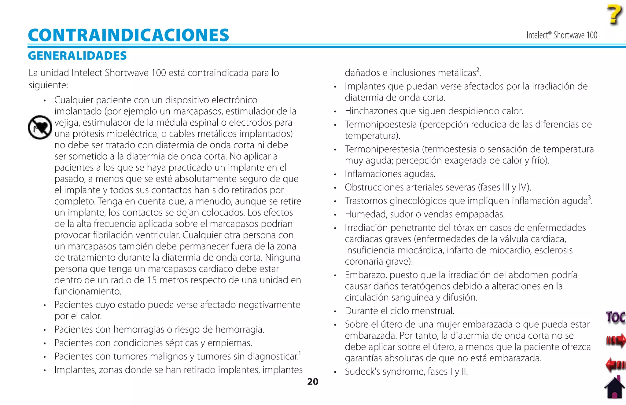 CONTRAINDICACIONES                                                                                                     Intelect® Shortwave 100

GENERALIDADES
La unidad Intelect Shortwave 100 está contraindicada para lo                dañados e inclusiones metálicas².
siguiente:                                                                • Implantes que puedan verse afectados por la irradiación de
    • Cualquier paciente con un dispositivo electrónico                     diatermia de onda corta.
      implantado (por ejemplo un marcapasos, estimulador de la            • Hinchazones que siguen despidiendo calor.
      vejiga, estimulador de la médula espinal o electrodos para          • Termohipoestesia (percepción reducida de las diferencias de
      una prótesis mioeléctrica, o cables metálicos implantados)            temperatura).
      no debe ser tratado con diatermia de onda corta ni debe             • Termohiperestesia (termoestesia o sensación de temperatura
      ser sometido a la diatermia de onda corta. No aplicar a               muy aguda; percepción exagerada de calor y frío).
      pacientes a los que se haya practicado un implante en el
      pasado, a menos que se esté absolutamente seguro de que             • Inflamaciones agudas.
      el implante y todos sus contactos han sido retirados por            • Obstrucciones arteriales severas (fases III y IV).
      completo. Tenga en cuenta que, a menudo, aunque se retire           • Trastornos ginecológicos que impliquen inflamación aguda³.
      un implante, los contactos se dejan colocados. Los efectos          • Humedad, sudor o vendas empapadas.
      de la alta frecuencia aplicada sobre el marcapasos podrían          • Irradiación penetrante del tórax en casos de enfermedades
      provocar fibrilación ventricular. Cualquier otra persona con          cardiacas graves (enfermedades de la válvula cardiaca,
      un marcapasos también debe permanecer fuera de la zona                insuficiencia miocárdica, infarto de miocardio, esclerosis
      de tratamiento durante la diatermia de onda corta. Ninguna            coronaria grave).
      persona que tenga un marcapasos cardiaco debe estar
      dentro de un radio de 15 metros respecto de una unidad en           • Embarazo, puesto que la irradiación del abdomen podría
      funcionamiento.                                                       causar daños teratógenos debido a alteraciones en la
                                                                            circulación sanguínea y difusión.
    • Pacientes cuyo estado pueda verse afectado negativamente
                                                                          • Durante el ciclo menstrual.
      por el calor.
    • Pacientes con hemorragias o riesgo de hemorragia.                   • Sobre el útero de una mujer embarazada o que pueda estar
                                                                            embarazada. Por tanto, la diatermia de onda corta no se
    • Pacientes con condiciones sépticas y empiemas.                        debe aplicar sobre el útero, a menos que la paciente ofrezca
    • Pacientes con tumores malignos y tumores sin diagnosticar.¹           garantías absolutas de que no está embarazada.
    • Implantes, zonas donde se han retirado implantes, implantes         • Sudeck's syndrome, fases I y II.
                                                                     20
 