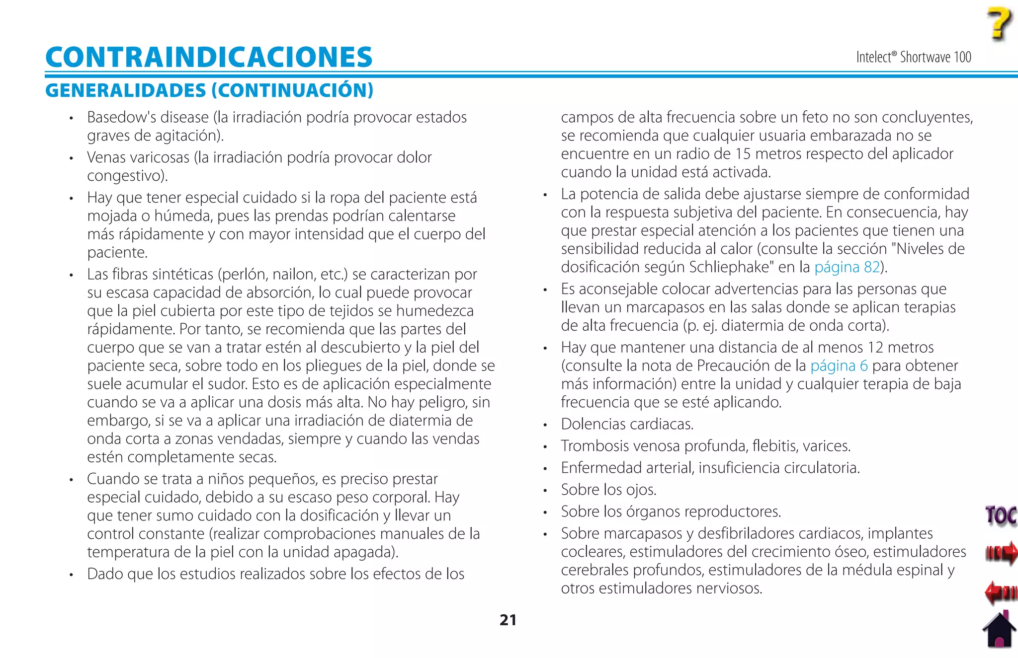 CONTRAINDICACIONES                                                                                                           Intelect® Shortwave 100

GENERALIDADES CONTINUACIÓN
  • Basedow's disease (la irradiación podría provocar estados                   campos de alta frecuencia sobre un feto no son concluyentes,
    graves de agitación).                                                       se recomienda que cualquier usuaria embarazada no se
  • Venas varicosas (la irradiación podría provocar dolor                       encuentre en un radio de 15 metros respecto del aplicador
    congestivo).                                                                cuando la unidad está activada.
  • Hay que tener especial cuidado si la ropa del paciente está             •   La potencia de salida debe ajustarse siempre de conformidad
    mojada o húmeda, pues las prendas podrían calentarse                        con la respuesta subjetiva del paciente. En consecuencia, hay
    más rápidamente y con mayor intensidad que el cuerpo del                    que prestar especial atención a los pacientes que tienen una
    paciente.                                                                   sensibilidad reducida al calor (consulte la sección "Niveles de
  • Las fibras sintéticas (perlón, nailon, etc.) se caracterizan por            dosificación según Schliephake" en la página 82).
    su escasa capacidad de absorción, lo cual puede provocar                •   Es aconsejable colocar advertencias para las personas que
    que la piel cubierta por este tipo de tejidos se humedezca                  llevan un marcapasos en las salas donde se aplican terapias
    rápidamente. Por tanto, se recomienda que las partes del                    de alta frecuencia (p. ej. diatermia de onda corta).
    cuerpo que se van a tratar estén al descubierto y la piel del           •   Hay que mantener una distancia de al menos 12 metros
    paciente seca, sobre todo en los pliegues de la piel, donde se              (consulte la nota de Precaución de la página 6 para obtener
    suele acumular el sudor. Esto es de aplicación especialmente                más información) entre la unidad y cualquier terapia de baja
    cuando se va a aplicar una dosis más alta. No hay peligro, sin              frecuencia que se esté aplicando.
    embargo, si se va a aplicar una irradiación de diatermia de             •   Dolencias cardiacas.
    onda corta a zonas vendadas, siempre y cuando las vendas                •   Trombosis venosa profunda, flebitis, varices.
    estén completamente secas.
                                                                            •   Enfermedad arterial, insuficiencia circulatoria.
  • Cuando se trata a niños pequeños, es preciso prestar
    especial cuidado, debido a su escaso peso corporal. Hay                 •   Sobre los ojos.
    que tener sumo cuidado con la dosificación y llevar un                  •   Sobre los órganos reproductores.
    control constante (realizar comprobaciones manuales de la               •   Sobre marcapasos y desfibriladores cardiacos, implantes
    temperatura de la piel con la unidad apagada).                              cocleares, estimuladores del crecimiento óseo, estimuladores
  • Dado que los estudios realizados sobre los efectos de los                   cerebrales profundos, estimuladores de la médula espinal y
                                                                                otros estimuladores nerviosos.
                                                                       21
 