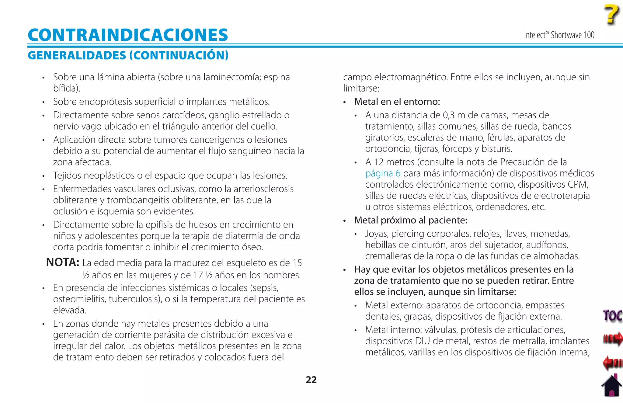 CONTRAINDICACIONES                                                                                                          Intelect® Shortwave 100

GENERALIDADES CONTINUACIÓN
  • Sobre una lámina abierta (sobre una laminectomía; espina                 campo electromagnético. Entre ellos se incluyen, aunque sin
    bífida).                                                                 limitarse:
  • Sobre endoprótesis superficial o implantes metálicos.                    • Metal en el entorno:
  • Directamente sobre senos carotídeos, ganglio estrellado o                   • A una distancia de 0,3 m de camas, mesas de
    nervio vago ubicado en el triángulo anterior del cuello.                       tratamiento, sillas comunes, sillas de rueda, bancos
  • Aplicación directa sobre tumores cancerígenos o lesiones                       giratorios, escaleras de mano, férulas, aparatos de
    debido a su potencial de aumentar el flujo sanguíneo hacia la                  ortodoncia, tijeras, fórceps y bisturís.
    zona afectada.                                                              • A 12 metros (consulte la nota de Precaución de la
  • Tejidos neoplásticos o el espacio que ocupan las lesiones.                     página 6 para más información) de dispositivos médicos
  • Enfermedades vasculares oclusivas, como la arteriosclerosis                    controlados electrónicamente como, dispositivos CPM,
    obliterante y tromboangeitis obliterante, en las que la                        sillas de ruedas eléctricas, dispositivos de electroterapia
    oclusión e isquemia son evidentes.                                             u otros sistemas eléctricos, ordenadores, etc.
  • Directamente sobre la epífisis de huesos en crecimiento en               • Metal próximo al paciente:
    niños y adolescentes porque la terapia de diatermia de onda                 • Joyas, piercing corporales, relojes, llaves, monedas,
    corta podría fomentar o inhibir el crecimiento óseo.                           hebillas de cinturón, aros del sujetador, audífonos,
                                                                                   cremalleras de la ropa o de las fundas de almohadas.
  NOTA: La edad media para la madurez del esqueleto es de 15
                                                                             • Hay que evitar los objetos metálicos presentes en la
            ½ años en las mujeres y de 17 ½ años en los hombres.
                                                                                zona de tratamiento que no se pueden retirar. Entre
  • En presencia de infecciones sistémicas o locales (sepsis,                   ellos se incluyen, aunque sin limitarse:
    osteomielitis, tuberculosis), o si la temperatura del paciente es
    elevada.                                                                    • Metal externo: aparatos de ortodoncia, empastes
                                                                                   dentales, grapas, dispositivos de fijación externa.
  • En zonas donde hay metales presentes debido a una
    generación de corriente parásita de distribución excesiva e                 • Metal interno: válvulas, prótesis de articulaciones,
    irregular del calor. Los objetos metálicos presentes en la zona                dispositivos DIU de metal, restos de metralla, implantes
    de tratamiento deben ser retirados y colocados fuera del                       metálicos, varillas en los dispositivos de fijación interna,

                                                                        22
 