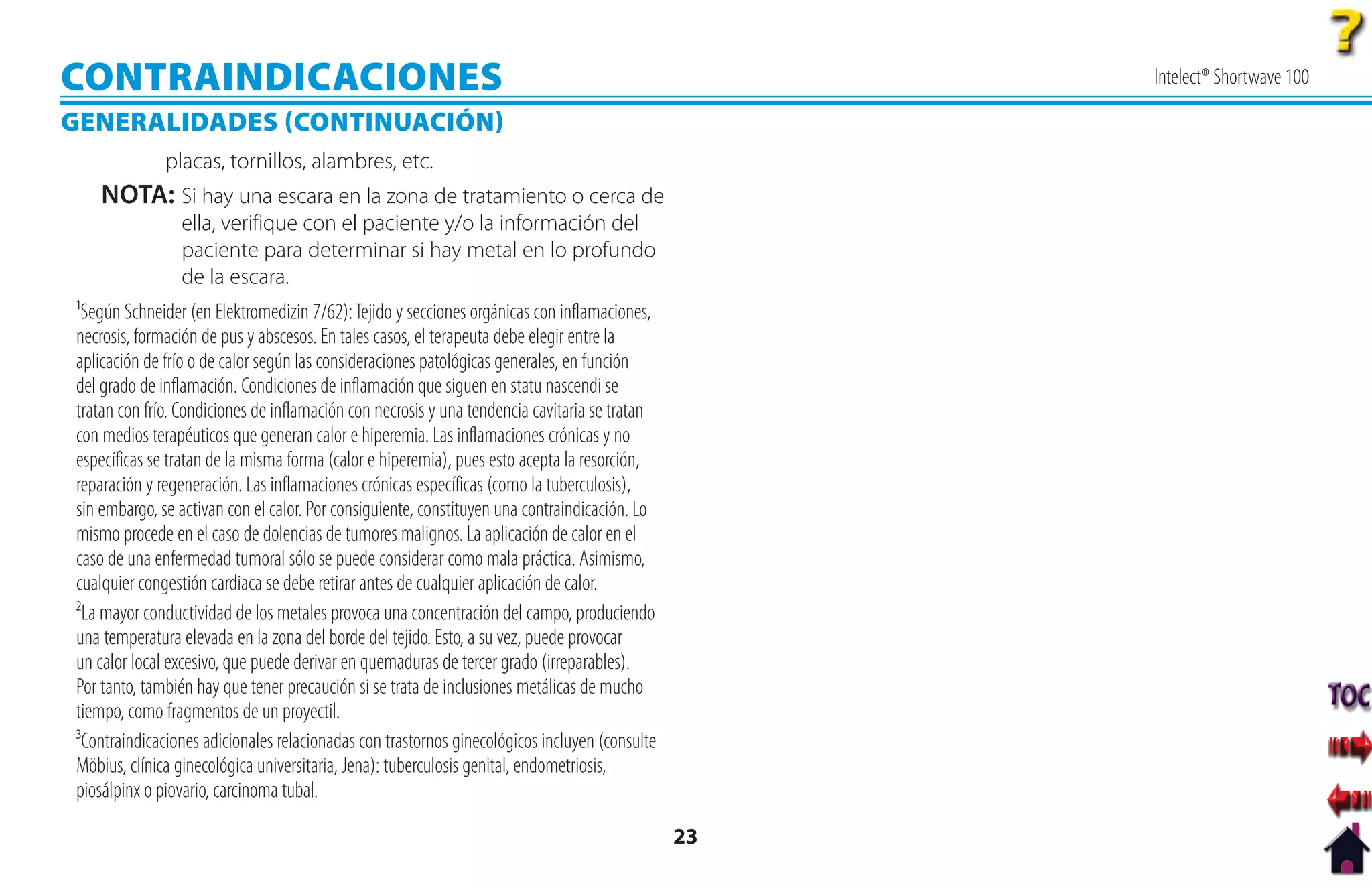 CONTRAINDICACIONES                                                                                  Intelect® Shortwave 100

GENERALIDADES CONTINUACIÓN
              placas, tornillos, alambres, etc.
   NOTA: Si hay una escara en la zona de tratamiento o cerca de
                ella, verifique con el paciente y/o la información del
                paciente para determinar si hay metal en lo profundo
                de la escara.
¹Según Schneider (en Elektromedizin 7/62): Tejido y secciones orgánicas con inflamaciones,
necrosis, formación de pus y abscesos. En tales casos, el terapeuta debe elegir entre la
aplicación de frío o de calor según las consideraciones patológicas generales, en función
del grado de inflamación. Condiciones de inflamación que siguen en statu nascendi se
tratan con frío. Condiciones de inflamación con necrosis y una tendencia cavitaria se tratan
con medios terapéuticos que generan calor e hiperemia. Las inflamaciones crónicas y no
específicas se tratan de la misma forma (calor e hiperemia), pues esto acepta la resorción,
reparación y regeneración. Las inflamaciones crónicas específicas (como la tuberculosis),
sin embargo, se activan con el calor. Por consiguiente, constituyen una contraindicación. Lo
mismo procede en el caso de dolencias de tumores malignos. La aplicación de calor en el
caso de una enfermedad tumoral sólo se puede considerar como mala práctica. Asimismo,
cualquier congestión cardiaca se debe retirar antes de cualquier aplicación de calor.
²La mayor conductividad de los metales provoca una concentración del campo, produciendo
una temperatura elevada en la zona del borde del tejido. Esto, a su vez, puede provocar
un calor local excesivo, que puede derivar en quemaduras de tercer grado (irreparables).
Por tanto, también hay que tener precaución si se trata de inclusiones metálicas de mucho
tiempo, como fragmentos de un proyectil.
³Contraindicaciones adicionales relacionadas con trastornos ginecológicos incluyen (consulte
Möbius, clínica ginecológica universitaria, Jena): tuberculosis genital, endometriosis,
piosálpinx o piovario, carcinoma tubal.

                                                                                               23
 