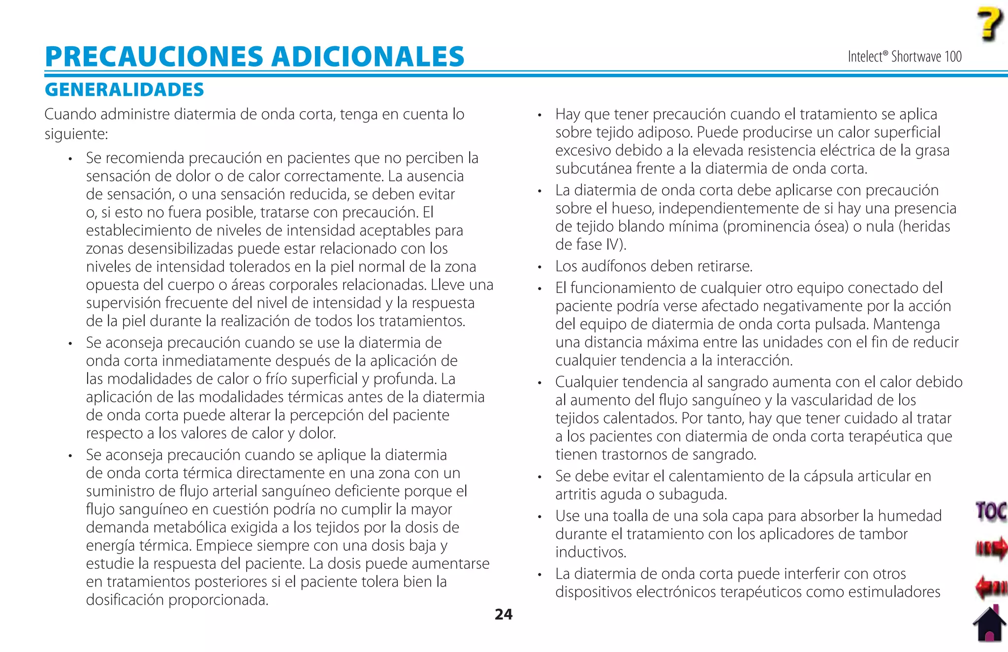 PRECAUCIONES ADICIONALES                                                                                                 Intelect® Shortwave 100

GENERALIDADES
Cuando administre diatermia de onda corta, tenga en cuenta lo              • Hay que tener precaución cuando el tratamiento se aplica
siguiente:                                                                   sobre tejido adiposo. Puede producirse un calor superficial
    • Se recomienda precaución en pacientes que no perciben la               excesivo debido a la elevada resistencia eléctrica de la grasa
      sensación de dolor o de calor correctamente. La ausencia               subcutánea frente a la diatermia de onda corta.
      de sensación, o una sensación reducida, se deben evitar              • La diatermia de onda corta debe aplicarse con precaución
      o, si esto no fuera posible, tratarse con precaución. El               sobre el hueso, independientemente de si hay una presencia
      establecimiento de niveles de intensidad aceptables para               de tejido blando mínima (prominencia ósea) o nula (heridas
      zonas desensibilizadas puede estar relacionado con los                 de fase IV).
      niveles de intensidad tolerados en la piel normal de la zona         • Los audífonos deben retirarse.
      opuesta del cuerpo o áreas corporales relacionadas. Lleve una        • El funcionamiento de cualquier otro equipo conectado del
      supervisión frecuente del nivel de intensidad y la respuesta           paciente podría verse afectado negativamente por la acción
      de la piel durante la realización de todos los tratamientos.           del equipo de diatermia de onda corta pulsada. Mantenga
    • Se aconseja precaución cuando se use la diatermia de                   una distancia máxima entre las unidades con el fin de reducir
      onda corta inmediatamente después de la aplicación de                  cualquier tendencia a la interacción.
      las modalidades de calor o frío superficial y profunda. La           • Cualquier tendencia al sangrado aumenta con el calor debido
      aplicación de las modalidades térmicas antes de la diatermia           al aumento del flujo sanguíneo y la vascularidad de los
      de onda corta puede alterar la percepción del paciente                 tejidos calentados. Por tanto, hay que tener cuidado al tratar
      respecto a los valores de calor y dolor.                               a los pacientes con diatermia de onda corta terapéutica que
    • Se aconseja precaución cuando se aplique la diatermia                  tienen trastornos de sangrado.
      de onda corta térmica directamente en una zona con un                • Se debe evitar el calentamiento de la cápsula articular en
      suministro de flujo arterial sanguíneo deficiente porque el            artritis aguda o subaguda.
      flujo sanguíneo en cuestión podría no cumplir la mayor               • Use una toalla de una sola capa para absorber la humedad
      demanda metabólica exigida a los tejidos por la dosis de               durante el tratamiento con los aplicadores de tambor
      energía térmica. Empiece siempre con una dosis baja y                  inductivos.
      estudie la respuesta del paciente. La dosis puede aumentarse
      en tratamientos posteriores si el paciente tolera bien la            • La diatermia de onda corta puede interferir con otros
      dosificación proporcionada.                                            dispositivos electrónicos terapéuticos como estimuladores
                                                                      24
 